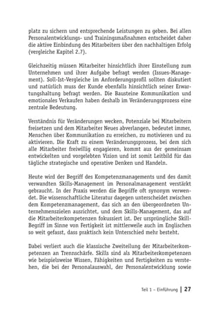 platz zu sichern und entsprechende Leistungen zu geben. Bei allen
Personalentwicklungs- und Trainingsmaßnahmen entscheidet daher
die aktive Einbindung des Mitarbeiters über den nachhaltigen Erfolg
(vergleiche Kapitel 2.7).

Gleichzeitig müssen Mitarbeiter hinsichtlich ihrer Einstellung zum
Unternehmen und ihrer Aufgabe befragt werden (Issues-Manage-
ment). Soll-Ist-Vergleiche im Anforderungsprofil sollten diskutiert
und natürlich muss der Kunde ebenfalls hinsichtlich seiner Erwar-
tungshaltung befragt werden. Die Bausteine Kommunikation und
emotionales Verkaufen haben deshalb im Veränderungsprozess eine
zentrale Bedeutung.

Verständnis für Veränderungen wecken, Potenziale bei Mitarbeitern
freisetzen und dem Mitarbeiter Neues abverlangen, bedeutet immer,
Menschen über Kommunikation zu erreichen, zu motivieren und zu
aktivieren. Die Kraft zu einem Veränderungsprozess, bei dem sich
alle Mitarbeiter freiwillig engagieren, kommt aus der gemeinsam
entwickelten und vorgelebten Vision und ist somit Leitbild für das
tägliche strategische und operative Denken und Handeln.

Heute wird der Begriff des Kompetenzmanagements und des damit
verwandten Skills-Management im Personalmanagement verstärkt
gebraucht. In der Praxis werden die Begriffe oft synonym verwen-
det. Die wissenschaftliche Literatur dagegen unterscheidet zwischen
dem Kompetenzmanagement, das sich an den übergeordneten Un-
ternehmenszielen ausrichtet, und dem Skills-Management, das auf
die Mitarbeiterkompetenzen fokussiert ist. Der ursprüngliche Skill-
Begriff im Sinne von Fertigkeit ist mittlerweile auch im Englischen
so weit gefasst, dass praktisch kein Unterschied mehr besteht.

Dabei verliert auch die klassische Zweiteilung der Mitarbeiterkom-
petenzen an Trennschärfe. Skills sind als Mitarbeiterkompetenzen
wie beispielsweise Wissen, Fähigkeiten und Fertigkeiten zu verste-
hen, die bei der Personalauswahl, der Personalentwicklung sowie


                                              Teil 1 – Einführung   | 27
 