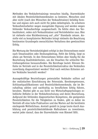 Methoden des Verkäufertrainings versuchen häufig, Starverkäufer
mit idealen Persönlichkeitsmerkmalen zu kreieren. Menschen sind
aber nicht (nach den Wünschen der Verkaufstrainer) beliebig form-
bar und eignen sich auch nicht für jeden Arbeitsplatz. So scheitern
Verkaufsmitarbeiter wegen mangelnder Eignung und werden wegen
fehlender Verkaufserfolge ausgewechselt. Da fehlte eben das Ver-
kaufstalent, reden sich Verkaufstrainer und Vertriebsleiter raus. Hier
ist vielmehr eine Rückbesinnung auf „alte“ Standards ratsam. An-
stelle viel zu komplizierter Methoden bringt vielmehr die Beachtung
bestimmter Grundregeln menschlichen Verhaltens den gewünschten
Erfolg.

Die Wertung der Vertriebstätigkeit erfolgt in den Unternehmen meist
nach Umsatzzahlen oder Deckungsbeitrag. Fehlt der Erfolg, liegt es
allein am Vertrieb. In den Unternehmen fehlen aber häufig für die
Beurteilung Qualitätskriterien, um die Ursachen für schlechte Ver-
triebsergebnisse herauszufinden. Die Kernfrage lautet: Können De-
fizite im Vertrieb und in der Persönlichkeitsstruktur des Verkäufers
zuverlässig diagnostiziert werden? Und nach welchen Kriterien sol-
len Verkäufer beurteilt werden?

Aussagekräftige Beurteilungen potenzieller Verkäufer sollten auf
der realistischen Einschätzung der Potenziale, Kernkompetenzen,
Schlüsselqualifikationen und Persönlichkeitsmerkmale, die im Be-
rufsalltag zählen und nachhaltig zu beruflichem Erfolg führen,
beruhen. Hierbei gibt es aus Sicht von Wirtschaftspsychologen er-
hebliche Defizite in der Verkäuferschulung und deren Beurteilung.
Aufgrund der fehlenden diagnostischen Kompetenz, die geeigneten
Persönlichkeiten für die Tätigkeiten zu finden, gibt es daher im
Vertrieb oft eine hohe Fluktuation und das Warten auf die berühmte
eierlegende Wollmilchsau. Anstatt gezielt in junge Leute durch Aus-
bildung und persönlichkeitsbildende Maßnahmen zu investieren,
wartet jeder darauf, dass der Starverkäufer vom Himmel fällt.




                                                Teil 1 – Einführung   | 29
 