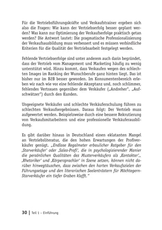 Für die Vertriebsführungskräfte und Verkaufstrainer ergeben sich
also die Fragen: Wie kann der Vertriebserfolg besser geplant wer-
den? Was kann zur Optimierung der Verkaufserfolge praktisch getan
werden? Die Antwort lautet: Die pragmatische Professionalisierung
der Verkaufsausbildung muss verbessert und es müssen verbindliche
Kriterien für die Qualität der Vertriebsarbeit festgelegt werden.

Fehlende Vertriebserfolge sind unter anderem auch darin begründet,
dass der Vertrieb vom Management und Marketing häufig zu wenig
unterstützt wird. Hinzu kommt, dass Verkaufen wegen des schlech-
ten Images im Ranking der Wunschberufe ganz hinten liegt. Das ist
bisher nur im B2B besser geworden. Im Konsumentenbereich erle-
ben wir nach wie vor eine fehlende Akzeptanz und, noch schlimmer,
fehlendes Vertrauen gegenüber dem Verkäufer („Andreher“, „Auf-
schwätzer“) durch den Kunden.

Ungeeignete Verkäufer und schlechte Verkäuferschulung führen zu
schlechten Verkaufsergebnissen. Daraus folgt: Der Vertrieb muss
aufgewertet werden. Beispielsweise durch eine bessere Rekrutierung
von Verkaufsmitarbeitern und eine professionelle Verkäuferausbil-
dung.

Es gibt darüber hinaus in Deutschland einen eklatanten Mangel
an Vertriebsliteratur, die den hohen Erwartungen der Profiver-
käufer genügt. „Endlose Regalmeter erbaulicher Ratgeber für den
‚Starverkäufer‘ oder ‚Sales-Profi‘, die in psychologisierender Manier
die persönlichen Qualitäten des Musterverkäufers als ‚Kontakter‘,,
‚Rhetoriker‘ und ‚Körpersprachler‘ in Szene setzen, können nicht da-
rüber hinwegtäuschen, dass zwischen den harten Verkaufszielen der
Führungsetage und den literarischen Seelentröstern für Möchtegern-
Starverkäufer ein tiefer Graben klafft.“




30 | Teil 1 – Einführung
 