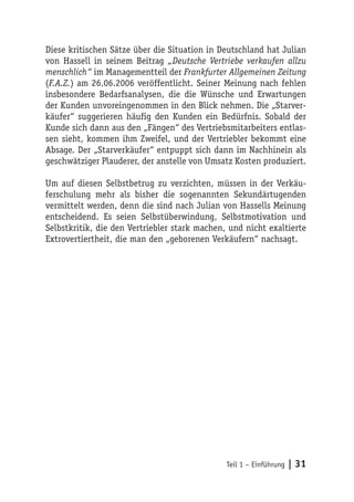 Diese kritischen Sätze über die Situation in Deutschland hat Julian
von Hassell in seinem Beitrag „Deutsche Vertriebe verkaufen allzu
menschlich“ im Managementteil der Frankfurter Allgemeinen Zeitung
(F.A.Z.) am 26.06.2006 veröffentlicht. Seiner Meinung nach fehlen
insbesondere Bedarfsanalysen, die die Wünsche und Erwartungen
der Kunden unvoreingenommen in den Blick nehmen. Die „Starver-
käufer“ suggerieren häufig den Kunden ein Bedürfnis. Sobald der
Kunde sich dann aus den „Fängen“ des Vertriebsmitarbeiters entlas-
sen sieht, kommen ihm Zweifel, und der Vertriebler bekommt eine
Absage. Der „Starverkäufer“ entpuppt sich dann im Nachhinein als
geschwätziger Plauderer, der anstelle von Umsatz Kosten produziert.

Um auf diesen Selbstbetrug zu verzichten, müssen in der Verkäu-
ferschulung mehr als bisher die sogenannten Sekundärtugenden
vermittelt werden, denn die sind nach Julian von Hassells Meinung
entscheidend. Es seien Selbstüberwindung, Selbstmotivation und
Selbstkritik, die den Vertriebler stark machen, und nicht exaltierte
Extrovertiertheit, die man den „geborenen Verkäufern“ nachsagt.




                                               Teil 1 – Einführung   | 31
 