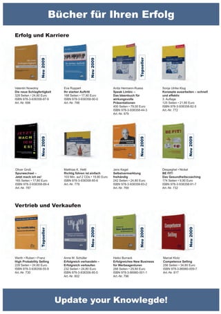 Bücher für Ihren Erfolg
Erfolg und Karriere




                                                                                  Topseller
                                                 Neu 2009
                 Neu 2009




Valentin Nowotny               Eva Ruppert                       Anita Hermann-Ruess          Sonja Ulrike Klug
Die neue Schlagfertigkeit      Ihr starker Auftritt              Speak Limbic –               Konzepte ausarbeiten – schnell
328 Seiten • 24,80 Euro        188 Seiten • 17,90 Euro           Das Ideenbuch für            und effektiv
ISBN 978-3-938358-97-9         ISBN 978-3-938358-90-0            wirkungsvolle                3. Auflage
Art.-Nr. 698                   Art.-Nr. 788                      Präsentationen               125 Seiten • 21,80 Euro
                                                                 400 Seiten • 79,00 Euro      ISBN 978-3-938358-82-5
                                                                 ISBN 978-3-938358-44-3       Art.-Nr. 772
                                                                 Art.-Nr. 679
                 Neu 2009




                                                                                                              Neu 2009
                                                                                  Neu 2009




Oliver Groß                    Matthias K. Hettl                 Jens Kegel                   Despeghel • Nickel
Spurwechsel –                  Richtig führen ist einfach        Selbstvermarktung            BE FIT!
Jetzt mach ich es!             103 Min. auf 2 CDs • 19,80 Euro   freihändig                   Das Gesundheitscoaching
165 Seiten • 17,80 Euro        ISBN 978-3-938358-85-6            242 Seiten • 24,80 Euro      174 Seiten • 9,90 Euro
ISBN 978-3-938358-89-4         Art.-Nr. 779                      ISBN 978-3-938358-83-2       ISBN 978-3-938358-91-7
Art.-Nr. 787                                                     Art.-Nr. 769                 Art.-Nr. 732




Vertrieb und Verkaufen
                                                                                                               Neu 2009
                                                 Neu 2009




                                                                                  Neu 2009
                 Topseller




Werth • Ruben • Franz          Anne M. Schüller                  Heiko Burrack                Marcel Klotz
High Probability Selling       Erfolgreich verhandeln –          Erfolgreiches New Business   Competence Selling
228 Seiten • 24,80 Euro        Erfolgreich verkaufen             für Werbeagenturen           256 Seiten • 34,80 Euro
ISBN 978-3-938358-55-9         232 Seiten • 24,80 Euro           288 Seiten • 29,80 Euro      ISBN 978-3-86980-009-7
Art.-Nr. 730                   ISBN 978-3-938358-95-5            ISBN 978-3-86980-001-1       Art.-Nr. 817
                               Art.-Nr. 802                      Art.-Nr. 796




                              Update your Knowlegde!
 