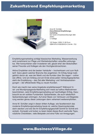 Zukunftstrend Empfehlungsmarketing




                                          Anne M. Schüller
                                          Zukunftstrend Empfehlungs-
                                          marketing
                                          Der beste Umsatzbeschleuniger aller
                                          Zeiten
                                          3. Auflage

                                          122 Seiten; 2009; 21,80 Euro
                                          ISBN 978-3-938358-63-4; Art-Nr.: 753




 Empfehlungsmarketing schlägt klassisches Marketing. Massenwerbung
 wird zunehmend zur Plage und Werbebotschaften verpuffen wirkungs-
 los. Wer konsumieren oder investieren will, glaubt eher den Botschaften
 seiner Freunde und Kollegen als den Hochglanzbroschüren.

 Aktive Empfehler sind die besten Verkäufer – hochwirksam und zum Null-
 tarif. Ganz gleich welcher Branche Sie angehören: Ihr Erfolg hängt maß-
 geblich davon ab, was der Markt und die Kunden über Sie sagen – online
 wie offline. Und am Anfang und am Ende eines jeden Verkaufsgespräches
 steht die Empfehlung – das Ziel aller Marketing- und Vertriebsanstren-
 gungen – der effizienteste Weg zu neuen Kunden.

 Doch wie macht man seine Angebote empfehlenswert? Während Vi-
 ral- und Mundpropaganda-Marketing sich meist auf adhoc-Maßnahmen
 beschränken, setzt Empfehlungsmarketing auf nachhaltigen Erfolg. Dazu
 braucht es ein solides Fundament: Spitzenleister, die auch tatsächlich
 Spitzenleistungen erbringen. Auf einer Basis von Vertrauen und Begeiste-
 rung werden genau diese Leistungen dann vehement weiterempfohlen.

 Anne M. Schüller zeigt in dieser dritten Auflage, wie facettenreich das
 moderne Empfehlungsmarketing heute ist, welche Gewinnpotenziale
 darin stecken und wie Sie Ihr Empfehlungsgeschäft Schritt für Schritt ent-
 wickeln. Kompakt und locker zu lesen bietet dieses Buch wertvolle Tipps,
 nützliche Checklisten, viele Beispiele und eine Fülle von Anregungen.




            www.BusinessVillage.de
 