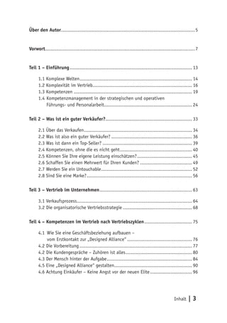 Über den Autor............................................................................................. 5


Vorwort........................................................................................................ 7


Teil 1 – Einführung ..................................................................................... 13

      1.1 Komplexe Welten .............................................................................. 14
      1.2 Komplexität im Vertrieb..................................................................... 16
      1.3 Kompetenzen .................................................................................. 19
      1.4 Kompetenzmanagement in der strategischen und operativen
          Führungs- und Personalarbeit............................................................. 24

Teil 2 – Was ist ein guter Verkäufer?............................................................ 33

      2.1 Über das Verkaufen ........................................................................... 34
      2.2 Was ist also ein guter Verkäufer? ........................................................ 36
      2.3 Was ist dann ein Top-Seller? .............................................................. 39
      2.4 Kompetenzen, ohne die es nicht geht .................................................. 40
      2.5 Können Sie Ihre eigene Leistung einschätzen? ...................................... 45
      2.6 Schaffen Sie einen Mehrwert für Ihren Kunden? .................................... 49
      2.7 Werden Sie ein Untouchable ............................................................... 52
      2.8 Sind Sie eine Marke? ......................................................................... 56

Teil 3 – Vertrieb im Unternehmen ................................................................ 63

      3.1 Verkaufsprozess................................................................................ 64
      3.2 Die organisatorische Vertriebsstrategie ................................................ 68

Teil 4 – Kompetenzen im Vertrieb nach Vertriebszyklen ................................. 75

      4.1 Wie Sie eine Geschäftsbeziehung aufbauen –
          vom Erstkontakt zur „Designed Alliance“ ............................................. 76
      4.2 Die Vorbereitung .............................................................................. 77
      4.2 Die Kundengespräche – Zuhören ist alles .............................................. 80
      4.3 Der Mensch hinter der Aufgabe ........................................................... 84
      4.5 Eine „Designed Alliance“ gestalten...................................................... 90
      4.6 Achtung Einkäufer – Keine Angst vor der neuen Elite ............................. 96




                                                                                                 Inhalt   |3
 