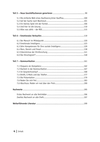 Teil 5 – Neue Geschäftschancen generieren .................................................. 99

     5.1 Die einfache Welt eines Kaufmanns/einer Kauffrau................................100
     5.2 Auf der Suche nach Wachstum ...........................................................101
     5.3 Ein kleines Spiel mit der Formel .........................................................106
     5.4 Und hier ist die Lösung ....................................................................110
     5.5 Alles was zählt – der ROI ..................................................................115

Teil 6 – Emotionales Verkaufen...................................................................119

     6.1 Der Mensch im Mittelpunkt ...............................................................120
     6.2 Emotionale Intelligenz .....................................................................123
     6.3 Zehn Kompetenzen für Ihre soziale Intelligenz .....................................129
     6.4 Marx, Darwin und Freud ....................................................................138
     6.5 Erkenntnisse der Hirnforschung .........................................................141
     6.6 Das Structogram® ............................................................................148

Teil 7 – Kommunikation .............................................................................161

     7.1 Eloquenz als Kompetenz ...................................................................162
     7.2 Klarheit in der Kommunikation ..........................................................167
     7.3 Im Gesprächsverlauf ........................................................................168
     7.4 Briefe, E-Mails und das Telefon ..........................................................177
     7.5 Die Präsentation .............................................................................179
     7.6 Reden Sie sich frei...........................................................................183
     7.6 Abschluss: Reden wir mal über den Preis .............................................190

Nachworte ................................................................................................195

     Erstes Nachwort an alle Vertriebler ..........................................................196
     Zweites Nachwort an alle Chefs ...............................................................197

Weiterführende Literatur ...........................................................................199




 4 | Inhalt
 