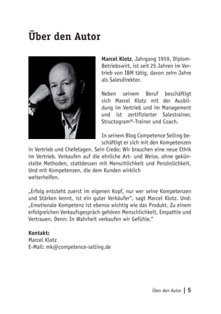 Über den Autor
                              Marcel Klotz, Jahrgang 1959, Diplom-
                              Betriebswirt, ist seit 25 Jahren im Ver-
                              trieb von IBM tätig, davon zehn Jahre
                              als Salesdirektor.

                              Neben seinem Beruf beschäftigt
                              sich Marcel Klotz mit der Ausbil-
                              dung im Vertrieb und im Management
                              und ist zertifizierter Salestrainer,
                              Structogram®-Trainer und Coach.

                               In seinem Blog Competence Selling be-
                               schäftigt er sich mit den Kompetenzen
in Vertrieb und Chefetagen. Sein Credo: Wir brauchen eine neue Ethik
im Vertrieb. Verkaufen auf die ehrliche Art- und Weise, ohne gekün-
stelte Methoden, stattdessen mit Menschlichkeit und Persönlichkeit.
Und mit Kompetenzen, die dem Kunden wirklich
weiterhelfen.

„Erfolg entsteht zuerst im eigenen Kopf, nur wer seine Kompetenzen
und Stärken kennt, ist ein guter Verkäufer“, sagt Marcel Klotz. Und:
„Emotionale Kompetenz ist ebenso wichtig wie das Produkt. Zu einem
erfolgreichen Verkaufsgespräch gehören Menschlichkeit, Empathie und
Vertrauen. Denn: In Wahrheit verkaufen wir Gefühle.“

Kontakt:
Marcel Klotz
E-Mail: mk@competence-selling.de




                                                    Über den Autor   |5
 