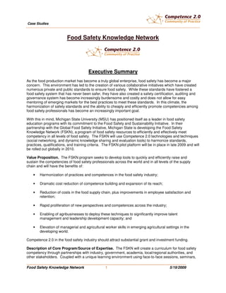 Case Studies



                          Food Safety Knowledge Network




                                        Executive Summary
As the food production market has become a truly global enterprise, food safety has become a major
concern. This environment has led to the creation of various collaborative initiatives which have created
numerous private and public standards to ensure food safety. While these standards have fostered a
food safety system that has never been safer, they have also created a safety certification, auditing and
governance system has become increasingly burdensome and costly and does not allow for easy
mentoring of emerging markets for the best practices to meet these standards. In this climate, the
harmonization of safety standards and the ability to cheaply and efficiently promote competencies among
food safety professionals has become an increasingly important goal.

With this in mind, Michigan State University (MSU) has positioned itself as a leader in food safety
education programs with its commitment to the Food Safety and Sustainability Initiative. In their
partnership with the Global Food Safety Initiative, Michigan State is developing the Food Safety
Knowledge Network (FSKN), a program of food safety resources to efficiently and effectively meet
competency in all levels of food safety. The FSKN will use Competence 2.0 technologies and techniques
(social networking, and dynamic knowledge sharing and evaluation tools) to harmonize standards,
practices, qualifications, and training criteria. The FSKN pilot platform will be in place in late 2009 and will
be rolled out globally in 2010.

Value Proposition. The FSKN program seeks to develop tools to quickly and efficiently raise and
sustain the competencies of food safety professionals across the world and in all levels of the supply
chain and will have the benefits of:

    •   Harmonization of practices and competences in the food safety industry;

    •   Dramatic cost reduction of competence building and expansion of its reach;

    •   Reduction of costs in the food supply chain, plus improvements in employee satisfaction and
        retention;

    •   Rapid proliferation of new perspectives and competences across the industry;

    •   Enabling of agribusinesses to deploy these techniques to significantly improve talent
        management and leadership development capacity; and

    •   Elevation of managerial and agricultural worker skills in emerging agricultural settings in the
        developing world.

Competence 2.0 in the food safety industry should attract substantial grant and investment funding.

Description of Core Program/Source of Expertise. The FSKN will create a curriculum for food safety
competency through partnerships with industry, government, academia, local/regional authorities, and
other stakeholders. Coupled with a unique learning environment using face-to-face sessions, seminars,
________________________________________________________________________
Food Safety Knowledge Network                      1                                        5/19/2009
 