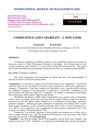 International Journal of Management (IJM), ISSN 0976 – 6502(Print), ISSN 0976 - 6510(Online),
Volume 6, Issue 6, June (2015), pp. 07-11 © IAEME
7
COMPETENCE AND CAPABILITY - A NEW LOOK
R.Nagarajan1
, Dr. R.Prabhu2
1
Research and Development Centre, Bharathiar University, Coimbatore – 641 046
2
Government Arts College, Coimbatore - 641 018
ABSTRACT
Competence, Competency, Capability, Capacity are few frequently referred terms during any
discussion related to Talent, Performance, Potential of individuals. Even though these are quit
common among the other functions, it is now noticed among HR professionals too. This papers
discuss about the differences and uniqueness among the two terms viz., Competence and Capability.
Key words: Competence, Capability
The Terms Competency and Capabilities are linked and often used interchangeably at
different occasions by the business professionals.
“Competence” as a word has its origins in 1632 from the French word “competence”, which means
'sufficient living in ease' and further in the Latin word “competentia”, which means agreement or
symmetry. “Competence” is the state or quality of an individual’s work. A person and his work can
be evaluated as competent if the performance is considered as “satisfactory”. Competence is the
proven abilities and improved capabilities. Competence can include a combination of knowledge,
basic requirements, skills, abilities, behaviour and attitude.
McClelland and Boyatzis (1980), define Competencies as “a generic body of knowledge,
motives, traits, self images, social roles and skills that are causally related to superior of effective
performance in the job” Others define competence as a combination of knowledge, experience,
productive attitudes / attributes and right combination of functional and technical skills to make
things happen (Campion et.al 2011, Yusoff & Armstrong, 2012). when it comes to organization, it
was called as core competencies. Core competencies are those primary competencies that a firm
leverage’s to compete. (Prahalad & Hamel, 1990)
Competence is an essential ingredient of being capable and competencies are often seen as
tools to enable someone to do a job. The definition of Competency is the possession of the skills,
knowledge and capacity to fulfil Current needs.
“Capability” came from the middle French Word 'capabilite' and late Latin word “capabili”. The
word was first used in 1587. Capability is an integration of knowledge skills and personal qualities
INTERNATIONAL JOURNAL OF MANAGEMENT (IJM)
ISSN 0976-6502 (Print)
ISSN 0976-6510 (Online)
Volume 6, Issue 6, June (2015), pp. 07-11
© IAEME: http://www.iaeme.com/IJM.asp
Journal Impact Factor (2015): 7.9270 (Calculated by GISI)
www.jifactor.com
IJM
© I A E M E
 