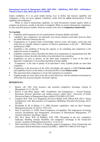 International Journal of Management (IJM), ISSN 0976 – 6502(Print), ISSN 0976 - 6510(Online),
Volume 6, Issue 6, June (2015), pp. 07-11 © IAEME
10
inspire confidence. It is no good simply having ways to define and measure capability and
competence if they are never applied; confidence comes from the active demonstration of both
capability and competence.
When we need to demonstrate capability, we need best-practice models against which to
compare our processes, usually in the form of standards. When we need to demonstrate competence,
we also need best-practice models, which are usually in the form of competency frameworks.
To Conclude
• Capability and Competence are two manifestations of human abilities and skills.
• ‘capability’ and ‘competence’ are inherently very closely related to each other, however, there
are subtle differences between the two.
• Competencies as “a generic body of knowledge, motives, traits, self images, social roles and
skills that are causally related to superior of effective performance in the job” - McClelland
and Boyatzis (1980)
• Capability is the condition of having the capacity to do something and competence is the
improved version of capability.
• Capability sometime used to describes the ability of an organisation or organisational unit. But
Competence always describes the ability of an individual to do something
• Capabilities are seen as generic, on the other hand competence is more in the field of
Specialist. Competence is an essential ingredient of being capable.
• “Competence” is the state or quality of an individual’s work, Capable people are more than
competent.
• Competency is the possession of the skills, knowledge and capacity to fulfil Current needs
and capability focuses on the ability to develop and flex to meet Future needs.
• One need more than competence to set his /her aspirations to excellence.
• Capable people are more likely to be able to deal effectively with the turbulent environment in
which they live by possessing this 'all round' capacity.
REFERENCES
1. Barney, J.B. 1991. Firm resources and sustained competitive advantage. Journal of
Management 17 (1): 99-120.
2. Brown. S and Brian Squire, 2007 “Capabilities and Competencies – Toward Strategic
Resonance between operations and strategy process within firms”. University of Exeter
Discussion Papers in Management Paper number 07/16 ISSN 1472-2939
3. Campion M.A, Fink A.A, Ruggeberg B.J.Carr.L.Philips G.M, Odman R.B (2011). Doing
Competencies well: Best practices in Competency Modelling. Personnel Psychology, 64(1),
225-262
4. Eisenhardt, K. M. & Martin, J. A. 2000. Dynamic capabilities: what are they? Strategic
Management Journal, 21 (10/11): 1105-1122.
5. Hase, S and Davis, L (1999), From Competence to Capability: The implications for human
resource development and management, Association of International Management, 17th
Annual Conference, San Diego, August.
6. Hitt, M.A. Keats, B.W. & DeMarie, S.M. 1998. Navigating in the new competitive
landscape: Building strategic flexibility and competitive advantage in the twenty-first
century. Academy of Management Executive. 12 (4) 22-43.
7. Holt.J and Simon A.Perry (2011), Ä Pragmatic guide to Competency, Tools, Frameworks and
assessments, British Informatics Society Ltd.(BISL) – ISBN 978-1-906124-70-0. Page 5
 