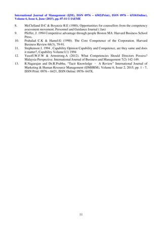 International Journal of Management (IJM), ISSN 0976 – 6502(Print), ISSN 0976 - 6510(Online),
Volume 6, Issue 6, June (2015), pp. 07-11 © IAEME
11
8. McClelland D.C & Boyatziz R.E (1980), Opportunities for counsellors from the competency
assessment movement. Personnel and Guidance Journal ( Jan)
9. Pfeffer, J. 1994 Competitive advantage through people Boston MA: Harvard Business School
Press.
10. Prahalad C.K & Hamel.G (1990). The Core Competence of the Corporation. Harvard
Business Review 68(3), 79-91.
11. Stephenson J. 1994 , Capability Opinion Capability and Competence, are they same and does
it matter?, Capability Volume1(1) 1994
12. Yusoff.W.F.W & Armstrong.A (2012). What Competencies Should Directors Possess?
Malaysia Perspective. International Journal of Business and Management 7(2) 142-149.
13. R.Nagarajan and Dr.R.Prabhu, “Tacit Knowledge – A Review” International Journal of
Marketing & Human Resource Management (IJMHRM), Volume 6, Issue 2, 2015, pp. 1 - 7,
ISSN Print: 0976 – 6421, ISSN Online: 0976- 643X.
 
