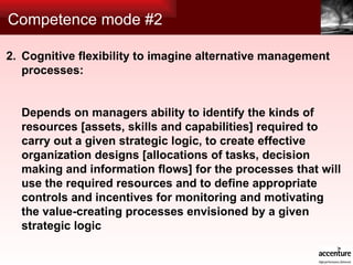 Competence mode #2 Cognitive flexibility to imagine alternative management processes: Depends on managers ability to identify the kinds of resources [assets, skills and capabilities] required to carry out a given strategic logic, to create effective organization designs [allocations of tasks, decision making and information flows] for the processes that will use the required resources and to define appropriate controls and incentives for monitoring and motivating the value-creating processes envisioned by a given strategic logic 2. 