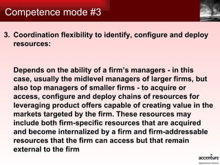 Competence mode #3 Coordination flexibility to identify, configure and deploy resources: Depends on the ability of a firm’s managers - in this case, usually the midlevel managers of larger firms, but also top managers of smaller firms - to acquire or access, configure and deploy chains of resources for leveraging product offers capable of creating value in the markets targeted by the firm. These resources may include both firm-specific resources that are acquired and become internalized by a firm and firm-addressable resources that the firm can access but that remain external to the firm 3. 