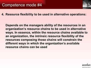 Competence mode #4 Resource flexibility to be used in alternative operations: Depends on the managers ability of the resources in an organization’s resource chains to be used in alternative ways. In essence, within the resource chains available to an organization, the intrinsic resource flexibility of the resources composing those chains will constrain the different ways in which the organization’s available resource chains can be used 4. 