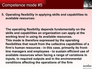 Competence mode #5 Operating flexibility in applying skills and capabilities to available resources: The operating flexibility depends fundamentally on the skills and capabilities an organization can apply at the working level in using its available resources.  This mode is therefore expressed by the operating flexibilities that result from the collective capabilities of a firm’s human resources - in this case, primarily its front-line managers and employees - to sustain efficient use of available resources when facing a range of variations in inputs, in required outputs and in the environmental conditions affecting the operations of the firm 5. 