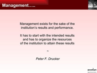 Management….. Management exists for the sake of the  institution’s results and performance.  It has to start with the intended results  and has to organize the resources  of the institution to attain these results   ~ Peter F. Drucker 