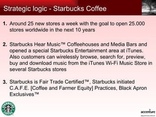 Strategic logic - Starbucks Coffee Around 25 new stores a week with the goal to open 25.000 stores worldwide in the next 10 years Starbucks Hear Music™ Coffeehouses and Media Bars and opened a special Starbucks Entertainment area at iTunes. Also customers can wirelessly browse, search for, preview, buy and download music from the iTunes Wi-Fi Music Store in several Starbucks stores Starbucks is Fair Trade Certified™, Starbucks initiated C.A.F.E. [Coffee and Farmer Equity] Practices, Black Apron Exclusives™ 1. 2. 3. 