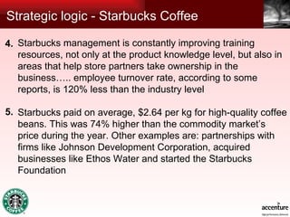 Strategic logic - Starbucks Coffee Starbucks management is constantly improving training resources, not only at the product knowledge level, but also in areas that help store partners take ownership in the business….. employee turnover rate, according to some reports, is 120% less than the industry level Starbucks paid on average, $2.64 per kg for high-quality coffee beans.  This was 74% higher than the commodity market’s price during the year. Other examples are: partnerships with firms like Johnson Development Corporation, acquired businesses like Ethos Water and started the Starbucks Foundation 4. 5. 