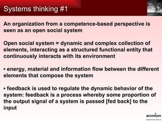 Systems thinking #1 An organization from a competence-based perspective is seen as an open social system Open social system = dynamic and complex collection of elements, interacting as a structured functional entity that continuously interacts with its environment   ▪  energy, material and information flow between the different elements that compose the system ▪  feedback is used to regulate the dynamic behavior of the system: feedback is a process whereby some proportion of the output signal of a system is passed [fed back] to the input 