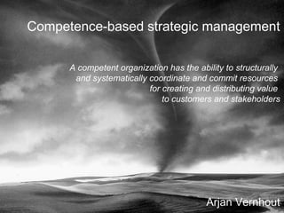 Arjan Vernhout Competence-based strategic management A competent organization has the ability to structurally  and systematically coordinate and commit resources  for creating and distributing value  to customers and stakeholders 
