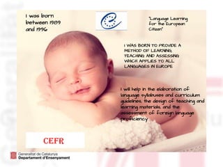 I was born
between 1989
and 1996
“Language Learning
for the European
Citizen”
CEFR
I WAS BORN TO PROVIDE A
METHOD OF LEARNING,
TEACHING AND ASSESSING
WHICH APPLIES TO ALL
LANGUAGES IN EUROPE
I will help in the elaboration of
language syllabuses and curriculum
guidelines, the design of teaching and
learning materials, and the
assessment of foreign language
proficiency
 