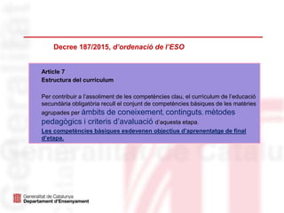 Decree 187/2015, d’ordenació de l’ESO
Article 7
Estructura del currículum
Per contribuir a l’assoliment de les competències clau, el currículum de l’educació
secundària obligatòria recull el conjunt de competències bàsiques de les matèries
agrupades per àmbits de coneixement, continguts, mètodes
pedagògics i criteris d’avaluació d’aquesta etapa.
Les competències bàsiques esdevenen objectius d’aprenentatge de final
d’etapa.
 