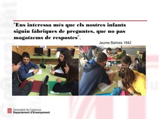 “Ens interessa més que els nostres infants
siguin fàbriques de preguntes, que no pas
magatzems de respostes”.
Jaume Balmes 1842
 