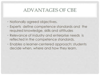 ADVANTAGES OF CBE
• Nationally agreed objectives.
• Experts define competence standards and the
required knowledge, skills and attitudes
• Relevance of industry and enterprise needs is
reflected in the competence standards.
• Enables a learner-centered approach: students
decide when, where and how they learn.
 