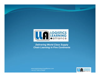 Delivering World Class Supply
   Chain Learning in Five Continents




www.logisticslearningalliance.com
+44 (0) 1530 276590
 