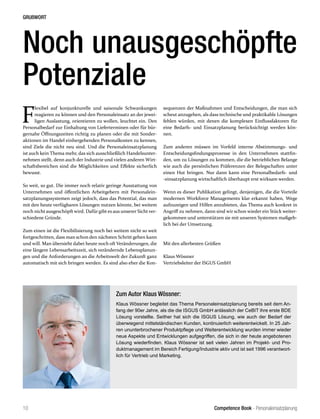 Competence Book - Personaleinsatzplanung
GRUßWORT
10
Zum Autor Klaus Wössner:
Klaus Wössner begleitet das Thema Personaleinsatzplanung bereits seit dem An-
fang der 90er Jahre, als die die ISGUS GmbH anlässlich der CeBIT ihre erste BDE
Lösung vorstellte. Seither hat sich die ISGUS Lösung, wie auch der Bedarf der
überwiegend mittelständischen Kunden, kontinuierlich weiterentwickelt. In 25 Jah-
ren ununterbrochener Produktpflege und Weiterentwicklung wurden immer wieder
neue Aspekte und Entwicklungen aufgegriffen, die sich in der heute angebotenen
Lösung wiederfinden. Klaus Wössner ist seit vielen Jahren im Projekt- und Pro-
duktmanagement im Bereich Fertigung/Industrie aktiv und ist seit 1996 verantwort-
lich für Vertrieb und Marketing.
Noch unausgeschöpfte
Potenziale
F
lexibel auf konjunkturelle und saisonale Schwankungen
reagieren zu können und den Personaleinsatz an der jewei-
ligen Auslastung, orientieren zu wollen, leuchtet ein. Den
Personalbedarf zur Einhaltung von Lieferterminen oder für bür-
gernahe Öffnungszeiten richtig zu planen oder die mit Sonder-
aktionen im Handel einhergehenden Personalkosten zu kennen,
sind Ziele die nicht neu sind. Und die Personaleinsatzplanung
ist auch kein Thema mehr, das sich ausschließlich Handelsunter-
nehmen stellt, denn auch der Industrie und vielen anderen Wirt-
schaftsbereichen sind die Möglichkeiten und Effekte sicherlich
bewusst.
So weit, so gut. Die immer noch relativ geringe Ausstattung von
Unternehmen und öffentlichen Arbeitgebern mit Personalein-
satzplanungssystemen zeigt jedoch, dass das Potential, das man
mit den heute verfügbaren Lösungen nutzen könnte, bei weitem
noch nicht ausgeschöpft wird. Dafür gibt es aus unserer Sicht ver-
schiedene Gründe.
Zum einen ist die Flexibilisierung noch bei weitem nicht so weit
fortgeschritten, dass man schon den nächsten Schritt gehen kann
und will. Man übersieht dabei heute noch oft Veränderungen, die
eine längere Lebensarbeitszeit, sich verändernde Lebensplanun-
gen und die Anforderungen an die Arbeitswelt der Zukunft ganz
automatisch mit sich bringen werden. Es sind also eher die Kon-
sequenzen der Maßnahmen und Entscheidungen, die man sich
scheut anzugehen, als dass technische und praktikable Lösungen
fehlen würden, mit denen die komplexen Einflussfaktoren für
eine Bedarfs- und Einsatzplanung berücksichtigt werden kön-
nen.
Zum anderen müssen im Vorfeld interne Abstimmungs- und
Entscheidungsfindungsprozesse in den Unternehmen stattfin-
den, um zu Lösungen zu kommen, die die betrieblichen Belange
wie auch die persönlichen Präferenzen der Belegschaften unter
einen Hut bringen. Nur dann kann eine Personalbedarfs- und
-einsatzplanung wirtschaftlich überhaupt erst wirksam werden.
Wenn es dieser Publikation gelingt, denjenigen, die die Vorteile
modernen Workforce Managements klar erkannt haben, Wege
aufzuzeigen und Hilfen anzubieten, das Thema auch konkret in
Angriff zu nehmen, dann sind wir schon wieder ein Stück weiter-
gekommen und unterstützen sie mit unseren Systemen maßgeb-
lich bei der Umsetzung.
Mit den allerbesten Grüßen
Klaus Wössner
Vertriebsleiter der ISGUS GmbH
 