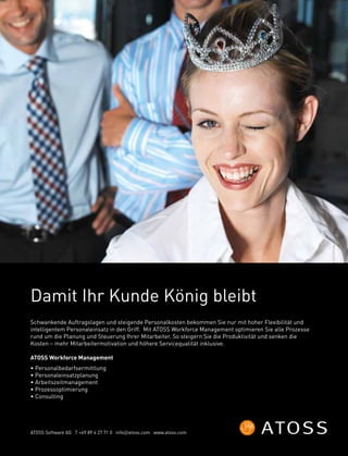 Schwankende Auftragslagen und steigende Personalkosten bekommen Sie nur mit hoher Flexibilität und
intelligentem Personaleinsatz in den Griff. Mit ATOSS Workforce Management optimieren Sie alle Prozesse
rund um die Planung und Steuerung Ihrer Mitarbeiter. So steigern Sie die Produktivität und senken die
Kosten – mehr Mitarbeitermotivation und höhere Servicequalität inklusive.
ATOSS Workforce Management
• Personalbedarfsermittlung
• Personaleinsatzplanung
• Arbeitszeitmanagement
• Prozessoptimierung
• Consulting
Damit Ihr Kunde König bleibt
ATOSS Software AG T +49 89 4 27 71 0 info@atoss.com www.atoss.com
 