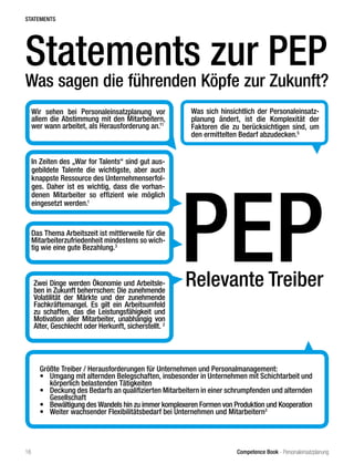 Competence Book - Personaleinsatzplanung
Statements zur PEP
Was sagen die führenden Köpfe zur Zukunft?
Relevante Treiber
PEPDas Thema Arbeitszeit ist mittlerweile für die
Mitarbeiterzufriedenheit mindestens so wich-
tig wie eine gute Bezahlung.3
Was sich hinsichtlich der Personaleinsatz-
planung ändert, ist die Komplexität der
Faktoren die zu berücksichtigen sind, um
den ermittelten Bedarf abzudecken.5
In Zeiten des „War for Talents“ sind gut aus-
gebildete Talente die wichtigste, aber auch
knappste Ressource des Unternehmenserfol-
ges. Daher ist es wichtig, dass die vorhan-
denen Mitarbeiter so effizient wie möglich
eingesetzt werden.1
Zwei Dinge werden Ökonomie und Arbeitsle-
ben in Zukunft beherrschen: Die zunehmende
Volatilität der Märkte und der zunehmende
Fachkräftemangel. Es gilt ein Arbeitsumfeld
zu schaffen, das die Leistungsfähigkeit und
Motivation aller Mitarbeiter, unabhängig von
Alter, Geschlecht oder Herkunft, sicherstellt. 2
Wir sehen bei Personaleinsatzplanung vor
allem die Abstimmung mit den Mitarbeitern,
wer wann arbeitet, als Herausforderung an.11
Größte Treiber / Herausforderungen für Unternehmen und Personalmanagement:
•	 Umgang mit alternden Belegschaften, insbesonder in Unternehmen mit Schichtarbeit und
körperlich belastenden Tätigkeiten
•	 Deckung des Bedarfs an qualifizierten Mitarbeitern in einer schrumpfenden und alternden
Gesellschaft
•	 Bewältigung des Wandels hin zu immer komplexeren Formen von Produktion und Kooperation
•	 Weiter wachsender Flexibilitätsbedarf bei Unternehmen und Mitarbeitern3
STATEMENTS
16
 