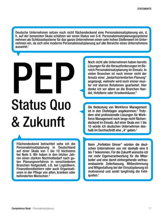 Competence Book - Personaleinsatzplanung
Status Quo
& Zukunft
PEP
Deutsche Unternehmen setzen noch nicht flächendeckend eine Personaleinsatzplanung ein, d.
h. auf der benannten Skala schätzen wir einen Status von 5-6. Personaleinsatzplanungssysteme
nehmen als Schlüsselsysteme für das ganze Unternehmen einen sehr hohen Stellenwert im Unter-
nehmen ein, da sich eine moderne Personaleinsatzplanung auf alle Bereiche eines Unternehmens
auswirkt.1
Noch nicht alle Unternehmen haben bereits
Lösungen für die Herausforderungen im Be-
reich Personaleinsatzplanung im Einsatz. In
vielen Branchen ist noch immer nicht der
Ansatz einer „bedarfsorientierten Planung“
angelangt, vielmehr wird noch immer mun-
ter mit starren Rotationen gearbeitet. Hier
denke ich vor allem an die Branchen Han-
del, Hotellerie oder Krankenhäuser.6
Flächendeckend betrachtet sehe ich die
Personaleinsatzplanung in Deutschland
auf einer Skala von 1 bis 10 höchstens
bei Note 5. Wir haben in den letzten Jah-
ren einen starken Nachholbedarf nach gu-
ten Planungsverfahren in verschiedenen
Branchen festgestellt, z.B. bei Logistikern,
Finanzdienstleistern oder auch Organisati-
onen in der Pflege von alten, kranken oder
behinderten Menschen.3
Die Bedeutung von Workforce Management
ist in den Chefetagen angekommen.2
Trotz-
dem sind professionelle Lösungen für Work-
force Management noch lange nicht flächen-
deckend im Einsatz. Auf einer Skala von 1 bis
10 würde ich deutschen Unternehmen des-
halb im Durchschnitt eine „4“ geben.2
Beim „Perfekten Dinner“ würden die deut-
schen Unternehmen von mir deshalb eine 6
bis 7 bekommen. Für die Zukunft wünsche ich
mir mehr Eigenverantwortung für die Mitar-
beiter und eine damit einhergehende vertrau-
ensbasierte Zeiterfassung. Mitbestimmung
und Mitgestaltung bei der Einsatzplanung ist
motivierend und senkt langfristig die Fehl-
quoten.7
STATEMENTS
17
 