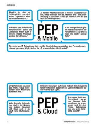 Competence Book - Personaleinsatzplanung
& Mobile
PEPIm Bereich des betrieblichen
Berichtswesens sowie des
Controllings finden auch in-
novative mobile Anwendun-
gen ihre Berechtigung.8
Je flexibler Arbeitszeiten und je mobiler Mitarbeiter wer-
den, umso wichtiger wird es, Prozesse orts- und zeitun-
abhängig zu controllen – dies gilt natürlich auch für das
Workforce Management.1
Mobilität ist also ein
Schlüsselfaktor zur effizi-
enten Organisation einer
vernetzten Workforce.2
In der heutigen Praxis spie-
len mobile Endgeräte in der
Personaleinsatzplanung
noch eine relativ geringe
Rolle.3
& Cloud
PEPViele deutsche Unterneh-
men sind in der Nutzung
von mobilen Lösungen
inkl. Cloud noch in der
Start- bzw. Prüfungspha-
se.9
Innovative Lösungen auf Basis mobiler Betriebssysteme
fallen vielfach den Bedenken des Datenschutzes und sei-
ner Vertreter zum Opfer.8
Wir gehen davon aus, dass
das Thema Cloud insbe-
sondere beim Mittelstand
zunehmen wird.2
Aus meiner Sicht wird
Deutschland hierbei
eine führende Rolle
einnehmen, da in un-
serem Land bei dem
Thema Datenschutz
eine sehr große Sensi-
bilität besteht.9
Die modernen IT Technologien inkl. mobiler Bereitstellung ermöglichen der Personaleinsatz-
planung ganz neue Möglichkeiten, die z.T. schon selbstverständlich sind.9
STATEMENTS
18
 