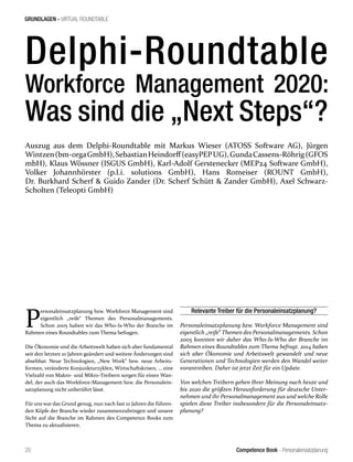 Competence Book - Personaleinsatzplanung
GRUNDLAGEN - VIRTUAL ROUNDTABLE
20
Delphi-Roundtable
Workforce Management 2020:
Was sind die „Next Steps“?
Auszug aus dem Delphi-Roundtable mit Markus Wieser (ATOSS Software AG), Jürgen
Wintzen(bm-orgaGmbH),SebastianHeindorff(easyPEPUG),GundaCassens-Röhrig(GFOS
mbH), Klaus Wössner (ISGUS GmbH), Karl-Adolf Gerstenecker (MEP24 Software GmbH),
Volker Johannhörster (p.l.i. solutions GmbH), Hans Romeiser (ROUNT GmbH),
Dr. Burkhard Scherf & Guido Zander (Dr. Scherf Schütt & Zander GmbH), Axel Schwarz-
Scholten (Teleopti GmbH)
P
ersonaleinsatzplanung bzw. Workforce Management sind
eigentlich „reife“ Themen des Personalmanagements.
Schon 2005 haben wir das Who-Is-Who der Branche im
Rahmen eines Roundtables zum Thema befragen.
Die Ökonomie und die Arbeitswelt haben sich aber fundamental
seit den letzten 10 Jahren geändert und weitere Änderungen sind
absehbar. Neue Technologien, „New Work“ bzw. neue Arbeits-
formen, veränderte Konjunkturzyklen, Wirtschaftskrisen, … eine
Vielzahl von Makro- und Mikro-Treibern sorgen für einen Wan-
del, der auch das Workforce-Management bzw. die Personalein-
satzplanung nicht unberührt lässt.
Für uns war das Grund genug, nun nach fast 10 Jahren die führen-
den Köpfe der Branche wieder zusammenzubringen und unsere
Sicht auf die Branche im Rahmen des Competence Books zum
Thema zu aktualisieren.
Relevante Treiber für die Personaleinsatzplanung?
Personaleinsatzplanung bzw. Workforce Management sind
eigentlich „reife“ Themen des Personalmanagements. Schon
2005 konnten wir daher das Who-Is-Who der Branche im
Rahmen eines Roundtables zum Thema befragt. 2014 haben
sich aber Ökonomie und Arbeitswelt gewandelt und neue
Generationen und Technologien werden den Wandel weiter
vorantreiben. Daher ist jetzt Zeit für ein Update.
Von welchen Treibern gehen Ihrer Meinung nach heute und
bis 2020 die größten Herausforderung für deutsche Unter-
nehmen und ihr Personalmanagement aus und welche Rolle
spielen diese Treiber insbesondere für die Personaleinsatz-
planung?
 