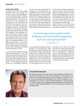 Competence Book - Personaleinsatzplanung
GRUNDLAGEN - VIRTUAL ROUNDTABLE
„In der heutigen Praxis spielen mobile
Endgeräte in der Personaleinsatzplanung
noch eine relativ geringe Rolle.“
– Burkhard Scherf
26
Gunda Cassens-Röhrig
Je flexibler Arbeitszeiten und je mobiler
Mitarbeiter werden, umso wichtiger wird
es, Prozesse orts- und zeitunabhängig zu
controllen. Mobiles Workforce Manage-
ment ermöglicht Mitarbeitern, Zeit- und
Projektzeitbuchungen, Kostenstellenzu-
ordnungen sowie die Beantragung von
Urlaub direkt über das Smartphone oder
den Tablet-PC vorzunehmen. Auch Aus-
wertungen über aktuelle Saldenstände,
Einsatzpläne, Wünsche oder Fehlzeiten-
anträge für die kommende Dienstplan-
periode können jederzeit über das mobile
Device abgerufen oder eingegeben wer-
den. Darüber hinaus können auf einem
Tablet-PC komplette Dienstpläne erstellt
und abgebildet werden. Dem einzelnen
Mitarbeiter kann bei Nutzung von Web-
Apps die Dienstplaneinteilung zur Ver-
fügung gestellt werden, so dass diesem
direkt ersichtlich wird, wann und wo er an
welchen Tagen eingeplant ist. Zudem lie-
gen die Themen demografischer Wandel
und HR-Kennzahlen im Trend:
In vielen Unternehmen fallen heutzutage
riesige HR-Datenmengen an, die mög-
lichstschnellverarbeitetwerdensollen. Im
beruflichen Alltag eines HR-Spezialisten
können diese jedoch häufig nicht gewinn-
bringend für das Unternehmen eingesetzt
werden. Viele HR-Abteilungen sind vom
Umfang der Personaldaten überfordert
und nicht in der Lage, aus der großen Da-
tenmenge, die zur Verfügung steht, aus-
sagekräftige Schlüsse zu ziehen, da dafür
häufig die passenden Instrumente fehlen.
Dabei stellt der Einsatz der richtigen Inst-
rumente, wie z.B. HR-Kennzahlen mit ei-
ner ansprechenden Visualisierung der Da-
ten, eine große Chance für Unternehmen
dar, indem Personalverantwortliche in die
Lage versetzt werden, wichtige HR-rele-
vante Fragen zu beantworten. Auch sind
HR-Kennzahlen für Personalverantwortli-
Einschätzung der befragten Personalma-
nager am stärksten auf das Personalma-
nagement auswirken werden. So erwarten
82% der Befragungsteilnehmer, dass sich
der demografische Wandel sehr stark oder
stark auf das Personalmanagement in ih-
rem Unternehmen auswirken wird. 70%
rechnen mit sehr starken oder starken
Auswirkungen des Wertewandels.
Dennoch haben all diese Erkenntnisse
bisher noch nicht dazu geführt, dass für
Personalverantwortliche ein Werkzeug
Zu Karl-Adolf Gerstenecker:
Karl-Adolf Gerstenecker ist Gründer (1994) und Geschäftsführer der MEP24 Soft-
ware GmbH. Schwerpunkt der Arbeit ist die Entwicklung und Bereitstellung von
Software für die Personaleinsatzplanung sowie die Beratung zu Fragen rund um
die Themen Einsatzplanung und Zeitwirtschaft. Seit 1992 ist er zusätzlich als Lehr-
beauftragter an der Dualen Hochschule Mosbach/Heilbronn für Personalplanung
und -entwicklung tätig. Nach langjähriger Managementtätigkeit im Einzelhandel ist
er bereits seit 1984 selbständiger Berater mit den Schwerpunkten Einsatzplanung
und Zeitwirtschaft.
che schon längst ein wichtiges Instrument
geworden, um den Erfolg ihrer Arbeit
nachweisbar zu machen. Allerdings zeigt
die DGFP Studie „HR Kennzahlen auf dem
Prüfstand“, dass es zahlreiche Kennzahlen
gibt, die zwar weit verbreitet sind, aber für
vergleichsweise wenig steuerungsrelevant
gehalten werden. Auch wird durch den
DGFP-Report deutlich, dass der demo-
grafische Wandel und der Wertewandel
die HR-Megatrends sind, die sich nach
entwickelt wird, mit dem sie den Erfolg
ihrer Arbeit im Hinblick auf die Bewälti-
gung der neuen Herausforderungen, die
mit den HR-Megatrends einhergehen,
steuern und messen können. Dieser Auf-
gabe hat sich die GFOS gestellt, indem wir
HR-Kennzahlen entwickelt haben, die ei-
nen konkreten Bezug zu diesen aktuellen
und relevanten Themen haben.
 