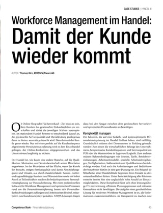 Competence Book - Personaleinsatzplanung
CASE STUDIES - HANDEL III
45
O
b Online-Shop oder Flächenverkauf – Ziel muss es sein,
dem Kunden das gewünschte Einkaufserlebnis zu ver-
schaffen und dabei die jeweiligen Stärken auszuspie-
len. Im stationären Handel kommt es entscheidend darauf an,
die gewünschte Servicequalität und Dienstleistung punktgenau
dann zu bieten, wenn sie gebraucht wird. Dann kommt der Kun-
de gerne wieder. Nur mit einer perfekt auf die Kundenfrequenz
abgestimmte Personaleinsatzplanung wird es dem Einzelhandel
gelingen, der Online-Konkurrenz entgegenzuwirken und das
Umsatzniveau langfristig zu sichern.
Der Handel ist, wie kaum eine andere Branche, auf die Quali-
fikation, Motivation und Servicebereitschaft seiner Mitarbeiter
angewiesen. Ist der Mitarbeiter auf der Fläche, wenn der Kunde
ihn braucht, steigen Servicequalität und damit Abschöpfungs-
quote und Umsatz, u.a. durch Zusatzverkäufe. Saison-, wetter-
und tagesabhängige Kunden- und Warenströme sowie ein hoher
Anteil an Teilzeitkräften machen die bedarfsoptimierte Personal-
einsatzplanung zur Herausforderung. Mit einer professionellen
Software für Workforce Management und optimierten Prozessen
rund um die Personaleinsatzplanung lassen sich Personalbe-
darfsschwankungen auffangen und Arbeitszeiten flexibel, mitar-
beiter- und kundenorientiert gestalten. ATOSS Lösungen tragen
dazu bei, den Spagat zwischen dem gewünschten Servicelevel
und optimierten Personalkosten zu bewältigen.
Komplexität managen
Die Faktoren, die auf eine bedarfs- und kostenoptimierte Per-
sonaleinsatzplanung im Handel Einfluss haben, sind vielfältig.
Grundsätzlich müssen drei Dimensionen in Einklang gebracht
werden: Zum einen die wirtschaftlichen Belange des Unterneh-
mens, beispielsweise Kundenfrequenzen und Servicequalität am
POS oder die Warenströme in Lager und Logistik. Zum anderen
müssen Rahmenbedingungen wie Gesetze, Tarife, Betriebsver-
einbarungen, Arbeitszeitmodelle, spezielle Arbeitszeitregelun-
gen, Verfügbarkeiten, Saldenstände und Qualifikationen berück-
sichtigt werden. Und auch die Anforderungen und Bedürfnisse
der Mitarbeiter fließen in eine gute Planung ein. Ein Beispiel: 30
Mitarbeiter einer Handelsfiliale beginnen ihren Einsatz zu drei
unterschiedlichen Zeiten. Unter Berücksichtigung aller Faktoren
entsteht bereits hier eine unglaublich hohe Anzahl an Einsatz-
möglichkeiten. Diese Komplexität lässt sich ohne leistungsfähi-
ge IT-Unterstützung, effiziente Planungsprozesse und relevante
Kennzahlen nicht bewältigen. Die Aufgabe einer ganzheitlichen
Lösung für modernes Workforce Management ist es, alle Infor-
mationen zusammenzuführen, sie transparent zu machen und
Workforce Management im Handel:
Damit der Kunde
wieder kommtAUTOR: Thomas Kirn, ATOSS Software AG
 