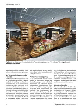 Competence Book - Personaleinsatzplanung
CASE STUDIES - HANDEL III
Top Service bei Heinemann: Die bedarfsoptimierte Personaleinsatzplanung am POS und in der Warenlogistik macht
den Einkauf zum Erlebnis.
Quelle:Gebr.Heinemann
46
den Personaleinsatz im Sinne von Unter-
nehmen und Mitarbeitern zu optimieren.
Aus Vergangenheitsdaten werden
Forecasts
Am Anfang eines Planungsprozesses steht
die Personalbedarfsermittlung. Diese lie-
fert durch die Erstellung von Bedarfspro-
gnosen die Daten für die Einsatzplanung.
Dazu gibt es typische IT-gestützte Vorge-
hensweisen. Ein beliebtes Verfahren ist
das Forecast-Modell. Hier wird Bezug auf
Daten aus einem Vorsystem, zum Beispiel
Kasse, Warenwirtschaftssystem oder Fre-
quenzmessanlage, genommen. Eine ande-
re Variante den Personalbedarf zu ermit-
teln, ist die Top-Down Methode, die sich
an vorgegebenen Budgets, Umsatzzielen
oder dem gewünschten Service-Level ori-
entiert. Diese beiden Ansätze lassen sich
beliebig kombinieren.
Punktgenaue Einsatzplanung
Ist der Bedarf ermittelt, fängt die Einsatz-
planung an. Dabei werden Mindest- und
Maximalbesetzungen sowie individuelle
Bedingungen wie Ruhezeiten, Pausen,
Abwesenheiten, Qualifikationen, Über-
stunden oder Arbeitszeitregelungen be-
rücksichtigt. Auch Teamstrukturen oder
Zuschlags- und Personalkosten sind
planungsrelevante Bedingungen. Profes-
sionelle Lösungen beziehen auch Leis-
tungseinschränkungen, zum Beispiel bei
Auszubildenden, Nebentätigkeiten im
Lager oder Sonderaktionen in die Planung
ein. Der Automatische Dienstplan erzeugt
auf Basis all dieser Informationen einen
Vorschlag für die optimale Bedarfsabde-
ckung. Ein solcher Planvorschlag ist auch
für kurze Zeiträume möglich. So können
untertägige Arbeitsplatzwechsel nach
stündlichen Sollbesetzungen oder ande-
ren Kriterien automatisiert werden.
Mobile Arbeitswelten
Der Personalbedarf im Handel ändert
sich so schnell wie die Nachfrage. Mobile
Anwendungen für Workforce Manage-
ment ermöglichen auch Bereichsleitern,
die für mehrere Filialen zuständig sind,
auf Bedarfsschwankungen schnell zu re-
agieren. Über Smartphone oder Tablet
haben sie die Anwesenheit ihrer Mitar-
 