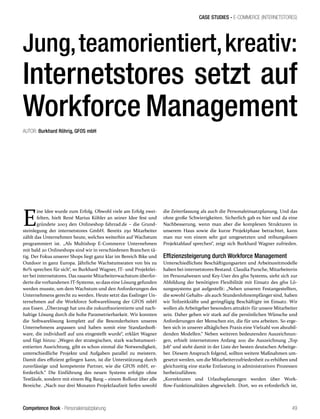 Competence Book - Personaleinsatzplanung
CASE STUDIES - E-COMMERCE (INTERNETSTORES)
49
Jung,teamorientiert,kreativ:
Internetstores setzt auf
Workforce Management
AUTOR: Burkhard Röhrig, GFOS mbH
E
ine Idee wurde zum Erfolg. Obwohl viele am Erfolg zwei-
felten, hielt René Marius Köhler an seiner Idee fest und
gründete 2003 den Onlineshop fahrrad.de – die Grund-
steinlegung der internetstores GmbH. Bereits 250 Mitarbeiter
zählt das Unternehmen heute, welches weiterhin auf Wachstum
programmiert ist. „Als Multishop E-Commerce Unternehmen
mit bald 20 Onlineshops sind wir in verschiedenen Branchen tä-
tig. Der Fokus unserer Shops liegt ganz klar im Bereich Bike und
Outdoor in ganz Europa. Jährliche Wachstumsraten von bis zu
80% sprechen für sich“, so Burkhard Wagner, IT- und Projektlei-
ter bei internetstores. Das rasante Mitarbeiterwachstum überfor-
derte die vorhandenen IT-Systeme, so dass eine Lösung gefunden
werden musste, um dem Wachstum und den Anforderungen des
Unternehmens gerecht zu werden. Heute setzt das Esslinger Un-
ternehmen auf die Workforce Softwarelösung der GFOS mbH
aus Essen. „Überzeugt hat uns die zukunftsorientierte und nach-
haltige Lösung durch die hohe Parametrierbarkeit. Wir konnten
die Softwarelösung komplett auf die Besonderheiten unseres
Unternehmens anpassen und haben somit eine Standardsoft-
ware, die individuell auf uns eingestellt wurde“, erklärt Wagner
und fügt hinzu: „Wegen der strategischen, stark wachstumsori-
entierten Ausrichtung, gibt es schon einmal die Notwendigkeit,
unterschiedliche Projekte und Aufgaben parallel zu meistern.
Damit dies effizient gelingen kann, ist die Unterstützung durch
zuverlässige und kompetente Partner, wie die GFOS mbH, er-
forderlich.“ Die Einführung des neuen Systems erfolgte ohne
Testläufe, sondern mit einem Big Bang – einem Rollout über alle
Bereiche. „Nach nur drei Monaten Projektlaufzeit liefen sowohl
die Zeiterfassung als auch die Personaleinsatzplanung. Und das
ohne große Schwierigkeiten. Sicherlich gab es hier und da eine
Nachbesserung, wenn man aber die komplexen Strukturen in
unserem Haus sowie die kurze Projektphase betrachtet, kann
man nur von einem sehr gut umgesetzten und reibungslosen
Projektablauf sprechen“, zeigt sich Burkhard Wagner zufrieden.
Effizienzsteigerung durch Workforce Management
Unterschiedlichste Beschäftigungsarten und Arbeitszeitmodelle
haben bei internetstores Bestand. Claudia Pursche, Mitarbeiterin
im Personalwesen und Key-User des gfos Systems, sieht sich zur
Abbildung der benötigten Flexibilität mit Einsatz des gfos Lö-
sungssystems gut aufgestellt: „Neben unseren Festangestellten,
die sowohl Gehalts- als auch Stundenlohnempfänger sind, haben
wir Teilzeitkräfte und geringfügig Beschäftigte im Einsatz. Wir
wollen als Arbeitgeber besonders attraktiv für unsere Mitarbeiter
sein. Daher gehen wir stark auf die persönlichen Wünsche und
Anforderungen der Menschen ein, die für uns arbeiten. So erge-
ben sich in unserer alltäglichen Praxis eine Vielzahl von abzubil-
denden Modellen.“ Neben weiteren bedeutenden Auszeichnun-
gen, erhielt internetstores Anfang 2011 die Auszeichnung „Top
Job“ und steht damit in der Liste der besten deutschen Arbeitge-
ber. Diesem Anspruch folgend, sollten weitere Maßnahmen um-
gesetzt werden, um die Mitarbeiterzufriedenheit zu erhöhen und
gleichzeitig eine starke Entlastung in administrativen Prozessen
herbeizuführen.
„Korrekturen und Urlaubsplanungen werden über Work-
flow-Funktionalitäten abgewickelt. Dort, wo es erforderlich ist,
 