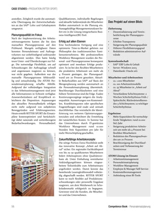 Competence Book - Personaleinsatzplanung
CASE STUDIES - PRODUKTION (RITTER SPORT)
56
anstoßen. Zeitgleich wurde die automati-
sche Übertragung der Zeitwirtschaftsda-
ten an das SAP® Lohn und Gehaltsystem
umgesetzt.
Planungsqualität im Fokus
Nach der Implementierung des Arbeits-
zeitmanagements kamen die bis dato
manuellen Planungsprozesse auf den
Prüfstand. Mangels verfügbarer Daten
konnten Personaleinsatz und Auftrags-
volumen nur unbefriedigend aufeinander
abgestimmt werden. Dies hatte häufig
teure Unter- und Überdeckungen zur Fol-
ge. Die notwendige Flexibilität, um auf
Schwankungen der Auftragslage schnell
und angemessen reagieren zu können,
war nicht gegeben. Außerdem war der
manuelle Planungsprozess fehleranfäl-
lig und zeitaufwändig. Die ATOSS Per-
sonaleinsatzplanung schaffte Abhilfe.
Aufgrund der vollständigen Integration
in das Arbeitszeitmanagement sind jetzt
alle Informationen in Echtzeit verfügbar.
Anwesenheitsdaten auf Knopfdruck er-
leichtern die Disposition. Anpassungen
des aktuellen Personalbedarfs erfolgen
nicht mehr aufgrund von subjektiven
Beweggründen und Erfahrungswerten.
Heute erstellt RITTER SPORT die Einsatz-
pläne kostenoptimiert und berücksich-
tigt dabei saisonale und sortenbezogene
Bedarfsschwankungen. Personalbedarf,
Qualifikationen, individuelle Regelungen
und aktuelle Saldenstände der Mitarbeiter
fließen automatisch in die Planung ein.
Aussagekräftige Managementanalysen lie-
fert ein in die Lösung integrierbares Busi-
ness-Intelligence(BI)-Tool.
Erfolg auf allen Ebenen
Eine hochmoderne Fertigung und eine
optimierte Time-to-Market gehören zur
Philosophie des traditionsreichen Fami-
lienunternehmens. Mit professionellem
Workforce Management wurden die Per-
sonal- und Planungsprozesse konsequent
optimiert und messbare Erfolge produ-
ziert. So ist bei den flexiblen Mitarbeitern
die produktive Arbeitszeit um mehr als
4 Prozent gestiegen, der Planungsauf-
wand um 70 Prozent gesunken. Aktuel-
le Bedarfszahlen aus SAP® auf Basis der
Mengenplanung werden automatisch an
die Personaleinsatzplanung übermittelt.
Beschleunigte Durchlaufzeiten und eine
höhere Termintreue sind die Folge. Exakte
Kontierungsvorgänge steigern die Analy-
sequalität. Auswertungen von Kostenstel-
len, Krankheitsquoten oder spezifischen
Fragestellungen sind exakt und zeitnah
durchführbar. Das vereinfacht die Identi-
fizierung von weiteren Optimierungspo-
tenzialen und erleichtert die Ermittlung
der tatsächlichen Kosten. In Summe hat
das Unternehmen durch IT-gestütztes
Workforce Management rund 10.000
Stunden freie Kapazitäten pro Jahr für
mehr Wertschöpfung geschaffen.
Zukunftsfähige Arbeitskonzepte
Die nötige Portion Extra-Flexibilität stellt
das innovative Konzept „Arbeit auf Ab-
ruf“ sicher. Ein regionaler Fachkräftepool
von bis zu 50 qualifizierten Mitarbeitern
federt Arbeitsspitzen ohne Qualitätsver-
luste ab. Unter Einhaltung vereinbarter
Ankündigungsfristen können eingear-
beitete Teilzeitkräfte zum Arbeitseinsatz
angefordert werden. Damit konnte das
bestehende Leasingkräftemodell vollstän-
dig abgeschafft werden. RITTER SPORT
kann so noch flexibler auf Produktions-
schwankungen oder personelle Engpässe
reagieren, um dem Wettbewerb im Scho-
koladenmarkt erfolgreich zu begegnen.
Gewinner sind die Kunden, die Mitarbei-
ter und das Unternehmen.
Das Projekt auf einen Blick:
Zielsetzung
•	 Dezentralisierung und Verein-
heitlichung der Planungspro-
zesse
•	 Erhöhte Transparenz
•	 Steigerung der Planungsqualität
•	 Höherer Flexibilisierungsgrad
•	 Reduktion administrativer Auf-
wände
Systemlandschaft
•	 SAP® ERP Lohn & Gehalt
•	 Server: Windows 2003
•	 Datenbank: Oracle 10G
Mitarbeiter und Arbeitszeiten
•	 ca. 1.000 Mitarbeiter
•	 ca. 100 Arbeitszeitmodelle
•	 ca. 55 Mitarbeiter in „Arbeit auf
Abruf“
•	 Verschiedene Schichtsysteme: 2
Wochen Schichtrhythmus Früh-/
Spätschicht; Rückwärtsrollieren-
des 3-Schichtsystem; 12-wöchiger
Schichtrhythmus
Ergebnisse
•	 Mehr Kapazitäten für wertschöp-
fende Tätigkeiten: rund 10.000
Std./Jahr
•	 Steigerung produktiver Arbeits-
zeit um mehr als 4 Prozent bei
flexiblen Mitarbeitern
•	 Reduktion des Planungsaufwan-
des um 70 Prozent
•	 Beschleunigung der Durchlauf-
zeiten und Verbesserung der
Termintreue
ATOSS Lösung im Einsatz
•	 Arbeitszeitmanagement
•	 Personaleinsatzplanung
•	 Workflow-Management
•	 Employee & Manager Self-Service
•	 Kostenstellenmanagement
•	 Anbindung eines BI-Tools
 