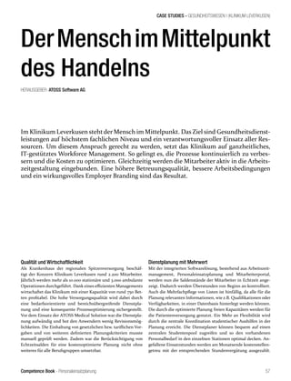 Competence Book - Personaleinsatzplanung
Im Klinikum Leverkusen stehtder Mensch im Mittelpunkt. Das Ziel sind Gesundheitsdienst-
leistungen auf höchstem fachlichen Niveau und ein verantwortungsvoller Einsatz aller Res-
sourcen. Um diesem Anspruch gerecht zu werden, setzt das Klinikum auf ganzheitliches,
IT-gestütztes Workforce Management. So gelingt es, die Prozesse kontinuierlich zu verbes-
sern und die Kosten zu optimieren. Gleichzeitig werden die Mitarbeiter aktiv in die Arbeits-
zeitgestaltung eingebunden. Eine höhere Betreuungsqualität, bessere Arbeitsbedingungen
und ein wirkungsvolles Employer Branding sind das Resultat.
CASE STUDIES - GESUNDHEITSWESEN I (KLINIKUM LEVERKUSEN)
57
DerMenschimMittelpunkt
des Handelns
HERAUSGEBER: ATOSS Software AG
Qualität und Wirtschaftlichkeit
Als Krankenhaus der regionalen Spitzenversorgung beschäf-
tigt der Konzern Klinikum Leverkusen rund 2.200 Mitarbeiter.
Jährlich werden mehr als 10.000 stationäre und 3.000 ambulante
Operationen durchgeführt. Dank eines effizienten Managements
wirtschaftet das Klinikum mit einer Kapazität von rund 750 Bet-
ten profitabel. Die hohe Versorgungsqualität wird dabei durch
eine bedarfsorientierte und bereichsübergreifende Dienstpla-
nung und eine konsequente Prozessoptimierung sichergestellt.
Vor dem Einsatz der ATOSS Medical Solution war die Dienstpla-
nung aufwändig und bot den Anwendern wenig Revisionsmög-
lichkeiten. Die Einhaltung von gesetzlichen bzw. tariflichen Vor-
gaben und von weiteren definierten Planungskriterien musste
manuell geprüft werden. Zudem war die Berücksichtigung von
Echtzeitsalden für eine kostenoptimierte Planung nicht ohne
weiteres für alle Berufsgruppen umsetzbar.
Dienstplanung mit Mehrwert
Mit der integrierten Softwarelösung, bestehend aus Arbeitszeit-
management, Personaleinsatzplanung und Mitarbeiterportal,
werden nun die Saldenstände der Mitarbeiter in Echtzeit ange-
zeigt. Dadurch werden Überstunden von Beginn an kontrolliert.
Auch die Mehrfachpflege von Listen ist hinfällig, da alle für die
Planung relevanten Informationen, wie z.B. Qualifikationen oder
Verfügbarkeiten, in einer Datenbasis hinterlegt werden können.
Die durch die optimierte Planung freien Kapazitäten werden für
die Patientenversorgung genutzt. Ein Mehr an Flexibilität wird
durch die zentrale Koordination studentischer Aushilfen in der
Planung erreicht. Die Dienstplaner können bequem auf einen
zentralen Studentenpool zugreifen und so den vorhandenen
Personalbedarf in den einzelnen Stationen optimal decken. An-
gefallene Einsatzstunden werden am Monatsende kostenstellen-
getreu mit der entsprechenden Stundenvergütung ausgezahlt.
 