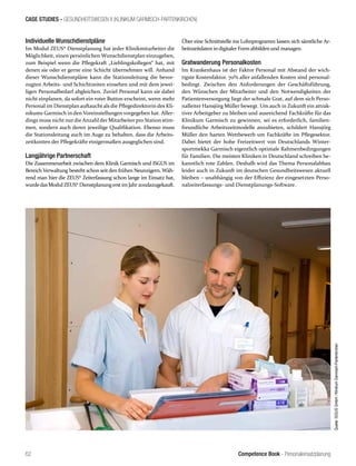 Competence Book - Personaleinsatzplanung
CASE STUDIES - GESUNDHEITSWESEN II (KLINIKUM GARMISCH-PARTENKIRCHEN)
62
Individuelle Wunschdienstpläne
Im Modul ZEUS® Dienstplanung hat jeder Klinikmitarbeiter die
Möglichkeit, einen persönlichen Wunschdienstplan einzugeben,
zum Beispiel wenn die Pflegekraft „Lieblingskollegen“ hat, mit
denen sie oder er gerne eine Schicht übernehmen will. Anhand
dieser Wunschdienstpläne kann die Stationsleitung die bevor-
zugten Arbeits- und Schichtzeiten einsehen und mit dem jewei-
ligen Personalbedarf abgleichen. Zuviel Personal kann sie dabei
nicht einplanen, da sofort ein roter Button erscheint, wenn mehr
Personal im Dienstplan auftaucht als die Pflegedirektorin des Kli-
nikums Garmisch in den Voreinstellungen vorgegeben hat. Aller-
dings muss nicht nurdie Anzahl der Mitarbeiter pro Station stim-
men, sondern auch deren jeweilige Qualifikation. Ebenso muss
die Stationsleitung auch im Auge zu behalten, dass die Arbeits-
zeitkonten der Pflegekräfte einigermaßen ausgeglichen sind.
Langjährige Partnerschaft
Die Zusammenarbeit zwischen dem Klinik Garmisch und ISGUS im
Bereich Verwaltung besteht schon seit den frühen Neunzigern. Wäh-
rend man hier die ZEUS® Zeiterfassung schon lange im Einsatz hat,
wurdedasModul ZEUS® Dienstplanungerstim Jahr2011dazugekauft.
Über eine Schnittstelle ins Lohnprogramm lassen sich sämtliche Ar-
beitszeitdaten in digitaler Form abbilden und managen.
Gratwanderung Personalkosten
Im Krankenhaus ist der Faktor Personal mit Abstand der wich-
tigste Kostenfaktor. 70% aller anfallenden Kosten sind personal-
bedingt. Zwischen den Anforderungen der Geschäftsführung,
den Wünschen der Mitarbeiter und den Notwendigkeiten der
Patientenversorgung liegt der schmale Grat, auf dem sich Perso-
nalleiter Hansjörg Müller bewegt. Um auch in Zukunft ein attrak-
tiver Arbeitgeber zu bleiben und ausreichend Fachkräfte für das
Klinikum Garmisch zu gewinnen, sei es erforderlich, familien-
freundliche Arbeitszeitmodelle anzubieten, schildert Hansjörg
Müller den harten Wettbewerb um Fachkräfte im Pflegesektor.
Dabei bietet der hohe Freizeitwert von Deutschlands Winter-
sportmekka Garmisch eigentlich optimale Rahmenbedingungen
für Familien. Die meisten Kliniken in Deutschland schreiben be-
kanntlich rote Zahlen. Deshalb wird das Thema Personalabbau
leider auch in Zukunft im deutschen Gesundheitswesen aktuell
bleiben – unabhängig von der Effizienz der eingesetzten Perso-
nalzeiterfassungs- und Dienstplanungs-Software.
Quelle:ISGUSGmbH/KlinikumGarmisch-Partenkirchen
 