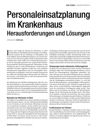 Competence Book - Personaleinsatzplanung
CASE STUDIES - GESUNDHEITSWESEN IV
65
I
mmer noch erfolgt die Planung der Mitarbeiter in vielen
Krankenhäusern, Rehabilitationseinrichtungen sowie Pflege-
zentren manuell. Bei der Erstellung von Dienstplänen wird
meist lediglich Excel als Hilfsmittel eingesetzt. Ein enormer Auf-
wand, wie man sich bei der großen Anzahl an Mitarbeitern leicht
vorstellen kann. Daher ergibt sich im Krankenhauswesen gera-
de bei der Dienstplanung durch eine entsprechende Software-
lösung deutliches Optimierungspotential. Insbesondere vor dem
Hintergrund, dass in vielen Krankenhäusern zunehmend auch
ambulante Therapien angeboten werden bzw. dort ambulante
Therapiezentren angeschlossen sind, die auf denselben Thera-
peutenstamm zurückgreifen, reicht eine manuelle Planung nicht
aus. Selbst eine schichtbezogene Planung stößt hier oftmals an
ihre Grenzen, so die Erfahrung von vielen Personalverantwortli-
chen im Krankenhauswesen.
Die Zielsetzung eines Workforce Managements sollte also sein,
den Personaleinsatz an die entsprechenden Bedarfe anzupassen
und dabei sowohl Serviceleistung als auch Kosten zu optimieren.
Schließlich sollen die Therapieangebote jeweils mit den richtigen
Therapeuten besetzt werden. Für eine derartige Bedarfsorientie-
rung reicht eine rein schichtbezogene Personaleinsatzplanung
jedoch oft nicht aus.
Motivation der Mitarbeiter im Blick
Alle Träger im Gesundheitswesen müssen sicherlich zunehmend
kostenorientierter planen, um auch zukünftig wettbewerbsfähig
zu sein. Sie können es sich nicht leisten, Mitarbeiter nicht oder
nur unzureichend auszulasten. Auf der anderen Seite sind die
Unternehmen aber auch ihrer Belegschaft gegenüber verpflich-
tet, müssen diese motivieren, um ihre Mitarbeiter an sich zu bin-
den. Dass gerade eine Tätigkeit im therapeutischen Bereich nicht
immer leicht ist, müssen die Arbeitgeber bei der Einsatzplanung
im Blick haben. Aus diesem Grund und auch vor dem Hinter-
grund des demographischen Wandels sind stets auch persönli-
che Belange in die Planungen mit einzubeziehen, denn die Erstel-
lung gerechterer Dienstpläne trägt dazu bei, das Vertrauen in den
Arbeitgeber nachhaltig zu stärken. Berücksichtigt werden muss
insbesondere, dass gerade im pflegerischen Bereich der Frauenan-
teil und der Anteil an Teilzeitkräften recht hoch ist. Diese Kräfte
müssen in den meisten Fällen Familie und Beruf unter einen Hut
bringen und sind daher oft nicht rund um die Uhr verfügbar.
Einsparungen durch verbessertes Zeitmanagement
Da gerade das Gesundheitswesen einem enormen Kostendruck
unterliegt, haben viele Einrichtungsträger beschlossen, sich im
Bereich des Zeitmanagements zeitgemäßer aufzustellen. Der
hohe Aufwand sowie das große Fehlerpotential der manuellen
Erfassung sollen durch eine moderne elektronische Zeiterfassung
deutlich reduziert werden. Die Abrechnung soll stark vereinfacht
und die Tarifauslegung vereinheitlicht werden. U.a. wird dies
durch die Bereitstellung der „zentral gepflegten“ Musterparame-
trierung des Tarifwerkes erreicht. Besonderes Augenmerk muss
dabei auf die unterschiedlichen tarifvertraglichen Regelwerke
sowie die verschiedenen Zuschlagsarten gelegt werden. Dazu
gehört auch die Ermittlung von Schicht- und Wechselschicht-
zulagen, die die Abrechnung sehr komplex macht. Dies fehler-
frei zu handeln, ist beinahe ein Kunststück. Hier setzen modere
Softwarelösungen wie beispielsweise gfos.Workforce | Healthcare
an, um eine größere Sicherheit zu haben und das Fehlerpotential
deutlich zu minimieren. Dabei kann GFOS auf umfassende Ein-
satzerfahrungen zurückgreifen. Was aber leistet Personaleinsatz-
planung in diesem Zusammenhang?
Funktionsweise der Software
Bei gfos.Workforce | Healthcare handelt es sich um eine integ-
rierte Standardlösung für Zeitwirtschaft und Dienstplangestal-
tung inklusive Bereitschaftsdienst sowie Rufbereitschaft. Die
Software ist modular aufgebaut und speziell für den Einsatz im
Krankenhauswesen konzipiert.
Personaleinsatzplanung
im Krankenhaus
Herausforderungen und Lösungen
HERAUSGEBER: GFOS mbH
 