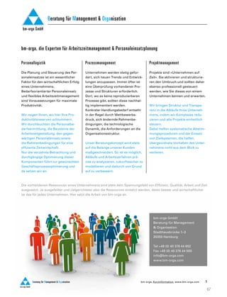Competence Book - Personaleinsatzplanung
bm-orga, Kurzinformation, www.bm-orga.com
Personallogistik
Die Planung und Steuerung des Per-
sonaleinsatzes ist ein wesentlicher
Faktor für den wirtschaftlichen Erfolg
eines Unternehmens.
Bedarfsorientierter Personaleinsatz
und flexibles Arbeitszeitmanagement
sind Voraussetzungen für maximale
Produktivität.
Wir zeigen Ihnen, wo hier Ihre Pro-
duktivitätsreserven schlummern.
Wir durchleuchten die Personalbe-
darfsermittlung, die Bausteine der
Arbeitszeitgestaltung, den gegen-
wärtigen Personaleinsatz sowie
die Rahmenbedingungen für eine
effiziente Zeitwirtschaft.
Nur die verzahnte Betrachtung und
durchgängige Optimierung dieser
Komponenten führt zur gewünschten
Geschäftsprozessoptimierung und
da setzen wir an.
Prozessmanagement
Unternehmen werden stetig gefor-
dert, sich neuen Trends und Entwick-
lungen anzupassen. Immer öfter ist
eine Überprüfung vorhandener Pro-
zesse und Strukturen erforderlich.
Dort, wo es keine reproduzierbaren
Prozesse gibt, sollten diese nachhal-
tig implementiert werden.
Konkreter Handlungsbedarf entseht
in der Regel durch Wettbewerbs-
druck, sich ändernde Rahmenbe-
dingungen, die technologische
Dynamik, die Anforderungen an die
Organisationsstruktur.
Unser Beratungskonzept wird stets
auf die Belange unserer Kunden
maßgeschneidert. So ist es möglich,
Abläufe und Arbeitsverfahren prä-
zise zu analysieren, zukunftssicher zu
modellieren und dadurch von Grund
auf zu verbessern.
Projektmanagement
Projekte sind »Unternehmen auf
Zeit«. Sie aktivieren und strukturie-
ren den Umbruch und sollten daher
ebenso professionell gesteuert
werden, wie Sie dieses von einem
Unternehmen kennen und erwarten.
Wir bringen Struktur und Transpa-
renz in die Abläufe Ihres Unterneh-
mens, indem wir Komplexes redu-
zieren und alle Projekte einheitlich
steuern.
Dabei helfen systematische Abstim-
mungsprozeduren und der Einsatz
von Zielsystemen, die helfen,
übergeordnete Vorhaben des Unter-
nehmens nicht aus dem Blick zu
verlieren.
1
bm-orga GmbH
Beratung für Management & Organisation
C o n s u l t i n g – S o l u t i o n s – T r a i n i n g
bm-orga GmbH
Beratung für Management & Organisation
bm-orga GmbH
Beratung für Management & Organisation
bm-orga, die Experten für Arbeitszeitmanagement & Personaleinsatzplanung
bm-orga GmbH
Beratung für Management & Organisation
Die vorhandenen Ressourcen eines Unternehmens sind stets dem Spannungsfeld von Effizienz, Qualität, Arbeit und Zeit
ausgesetzt. Je ausgefeilter und zielgerichteter also die Ressourcen einsetzt werden, desto besser und wirtschaftlicher
ist das für jedes Unternehmen. Hier setzt die Arbeit von bm-orga an.
bm-orga GmbH
Beratung für Management
& Organisation
Stadthausbrücke 1–3
20355 Hamburg
Tel +49 (0) 40 376 44 652
Fax +49 (0) 40 376 44 500
info@bm-orga.com
www.bm-orga.com
67
 