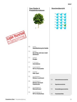 Competence Book - Personaleinsatzplanung
BranchenübersichtCase Studies &
Produktinformationen
108	 Handel I
	 Zukunftssicherung des Handels
110	 Handel II
	 Den Erfolg nicht dem Zufall
	überlassen
113	 Handel III
	 Douglas	
117	 E-Commerce
	 internetstores
119	 Finanzdienstleister
	 PEP im Finanzsektor
123	 Produktion
	 Ritter Sport
125	 Gesundheitswesen I
	 Klinikum Leverkusen
128	 Gesundheitswesen II
	 Klinikum Garmisch
	Patenkirchen
131	 Gesundheitswesen III
	 MedicalContact
133	 Gesundheitswesen IV
	 PEP im Krankenhaus
138	 Unternehmensverzeichnis
141	 Expertenverzeichnis
146	 Veranstaltungsverzeichnis
148	 Fachzeitschriften
INHALT
69
 
