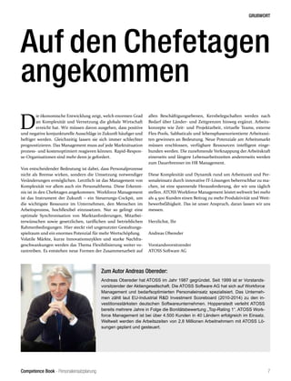 Competence Book - Personaleinsatzplanung
GRUßWORT
7
D
ie ökonomische Entwicklung zeigt, welch enormen Grad
an Komplexität und Vernetzung die globale Wirtschaft
erreicht hat. Wir müssen davon ausgehen, dass positive
und negative konjunkturelle Ausschläge in Zukunft häufiger und
heftiger werden. Gleichzeitig lassen sie sich immer schlechter
prognostizieren. Das Management muss auf jede Marktsituation
prozess- und kostenoptimiert reagieren können. Rapid-Respon-
se-Organisationen sind mehr denn je gefordert.
Von entscheidender Bedeutung ist dabei, dass Personalprozesse
nicht als Bremse wirken, sondern die Umsetzung notwendiger
Veränderungen ermöglichen. Letztlich ist das Management von
Komplexität vor allem auch ein Personalthema. Diese Erkennt-
nis ist in den Chefetagen angekommen. Workforce Management
ist das Instrument der Zukunft – ein Steuerungs-Cockpit, um
die wichtigste Ressource im Unternehmen, den Menschen im
Arbeitsprozess, hochflexibel einzusetzen. Nur so gelingt eine
optimale Synchronisation von Marktanforderungen, Mitarbei-
terwünschen sowie gesetzlichen, tariflichen und betrieblichen
Rahmenbedingungen. Hier steckt viel ungenutzter Gestaltungs-
spielraum und ein enormes Potenzial für mehr Wertschöpfung.
Volatile Märkte, kurze Innovationszyklen und starke Nachfra-
geschwankungen werden das Thema Flexibilisierung weiter vo-
rantreiben. Es entstehen neue Formen der Zusammenarbeit auf
allen Beschäftigungsebenen, Kernbelegschaften werden nach
Bedarf über Länder- und Zeitgrenzen hinweg ergänzt. Arbeits-
konzepte wie Zeit- und Projektarbeit, virtuelle Teams, externe
Flex-Pools, Sabbaticals und lebensphasenorientierte Arbeitszei-
ten gewinnen an Bedeutung. Neue Potenziale am Arbeitsmarkt
müssen erschlossen, verfügbare Ressourcen intelligent einge-
bunden werden. Die zunehmende Verknappung der Arbeitskraft
einerseits und längere Lebensarbeitszeiten andererseits werden
zum Dauerbrenner im HR Management.
Diese Komplexität und Dynamik rund um Arbeitszeit und Per-
sonaleinsatz durch innovative IT-Lösungen beherrschbar zu ma-
chen, ist eine spannende Herausforderung, der wir uns täglich
stellen. ATOSS Workforce Management leistet weltweit bei mehr
als 4.500 Kunden einen Beitrag zu mehr Produktivität und Wett-
bewerbsfähigkeit. Das ist unser Anspruch, daran lassen wir uns
messen.
Herzlichst, Ihr
Andreas Obereder
Vorstandsvorsitzender
ATOSS Software AG
Auf den Chefetagen
angekommen
Zum Autor Andreas Obereder:
Andreas Obereder hat ATOSS im Jahr 1987 gegründet. Seit 1999 ist er Vorstands-
vorsitzender der Aktiengesellschaft. Die ATOSS Software AG hat sich auf Workforce
Management und bedarfsoptimierten Personaleinsatz spezialisiert. Das Unterneh-
men zählt laut EU-Industrial R&D Investment Scoreboard (2010-2014) zu den in-
vestitionsstärksten deutschen Softwareunternehmen. Hoppenstedt verleiht ATOSS
bereits mehrere Jahre in Folge die Bonitätsbewertung „Top-Rating 1“. ATOSS Work-
force Management ist bei über 4.500 Kunden in 40 Ländern erfolgreich im Einsatz.
Weltweit werden die Arbeitszeiten von 2,8 Millionen Arbeitnehmern mit ATOSS Lö-
sungen geplant und gesteuert.
 