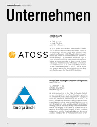 Competence Book - Personaleinsatzplanung70
Unternehmen
ATOSS Software AG
www.atoss.com
Tel.: 089 / 42771-0
Ihr Kontakt: Elke Jäger
public.relations@atoss.com
Die ATOSS Software AG ist Spezialist für modernes Workforce Manage-
ment und bedarfsoptimierten Personaleinsatz. Mit Consulting, Software und
Services unterstützen wir Unternehmen aller Größen und Branchen dabei,
Arbeitszeiten zu flexibilisieren und ihre Mitarbeiter effizienter einzusetzen.
Unsere Kunden profitieren von höherer Produktivität, mehr Transparenz und
besserer Servicequalität – bei beherrschbaren Personalkosten. ATOSS Lö-
sungen zeichnen sich durch höchste Funktionalität und moderneste Techno-
logie aus. Sie sind mehrsprachenfähig und weltweit in mehr als 40 Ländern
im Einsatz. Über 4.500 Unternehmen vom Mittelstand bis zum Großkonzern
setzen auf ATOSS, wenn es um die Gestaltung zukunftsfähiger Arbeitswel-
ten geht. Zu unseren Kunden gehören u.a. ALDI Süd, Coca-Cola, Deutsche
Bahn, Douglas, EDEKA, Hornbach, Klinikum Leverkusen, Lufthansa, Magist-
rat der Stadt Wien, Magna Steyr, Playmobil, WISAG oder Wolford.
BRANCHENÜBERSICHT - UNTERNEHMEN
bm-orga Gmbh – Beratung für Management und Organisation
www.bm-orga.com
Tel.: +49 40 376 44 652
Ihr Kontakt: Jürgen Wintzen
wintzen@bm-orga.com
Als Beratungsunternehmen mit dem Fokus für effizientes Arbeitszeit-
management und bedarfsorientierte Personaleinsatzplanung erarbeiten
wir gemeinsam mit unseren Kunden maßgeschneiderte Konzepte und
setzen diese erfolgreich in Unternehmen um. Aus der Praxis für die
Praxis - Unsere Konzepte beinhalten durchweg ganzheitliche Lösungs-
ansätze. Ganzheitlich heißt, wir betrachten sowohl das Unternehmen mit
seiner Organisation und seinen Menschen, als auch sein Umfeld und
sein Image, denn wir sind davon überzeugt, dass Unternehmensent-
wicklung und -erfolg eng mit der Entwicklung des Menschen und der
Gestaltung seiner Arbeitsprozesse verbunden ist. Unsere Beratung ist
deshalb geprägt durch den Wunsch zur Gestaltung des Umbruchs der
Arbeitswelt und insbesondere der Arbeitsorganisation unserer Kunden.
 