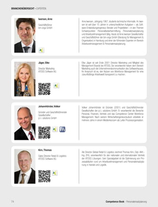 Competence Book - Personaleinsatzplanung74
Arne Iwersen, Jahrgang 1967, studierte technische Informatik. Hr. Iwer-
sen ist seit über 15 Jahren in unterschiedlichen Aufgaben – als Soft-
ware-Entwicklungsingenieur, Berater und Projektleiter – in den Themen
Schwerpunkten Personalbedarfsermittlung, Personaleinsatzplanung
und Arbeitszeitmanagement tätig. Heute ist Arne Iwersen Gesellschafter
und Geschäftsführer der bm-orga GmbH (Beratung für Management &
Organisation) in Hamburg und einer der führenden Experten im Bereich
Arbeitszeitmanagement & Personaleinsatzplanung.
Iwersen, Arne
Geschäftsführer
bm-orga GmbH
Elke Jäger ist seit Ende 2001 Director Marketing und Mitglied des
Management Boards bei ATOSS. Sie verantwortet neben dem Bereich
Marketing auch die Unternehmenskommunikation des Softwarehauses.
Ihr Anspruch ist es, den Nutzen von Workforce Management für eine
zukunftsfähige Arbeitswelt transparent zu machen.
Jäger, Elke
Director Marketing
ATOSS Software AG
Als Director Global Retail & Logistics zeichnet Thomas Kirn, Dipl.-Wirt.-
Ing. (FH), verantwortlich für den nationalen und internationalen Vertrieb
der ATOSS Lösungen. Sein Spezialgebiet ist die Optimierung von Pro-
zessabläufen rund um Arbeitszeitmanagement und Personaleinsatzpla-
nung in Handel und Logistik.
Kirn, Thomas
Sales Director Retail & Logistics
ATOSS Software AG
Volker Johannhörster ist Gründer (2001) und Geschäftsführender
Gesellschafter der p.l.i. solutions GmbH. Er verantwortet die Bereiche
Personal, Finanzen, Vertrieb und das Competence Center Workforce
Management. Nach seinem Wirtschaftsingenieurstudium arbeitete er
mehrere Jahre in einem Medienkonzern als Leiter Prozessorganisation.
Johannhörster, Volker
Gründer und Geschäftsführender
Gesellschafter
p.l.i. solutions GmbH
BRANCHENÜBERSICHT - EXPERTEN
 