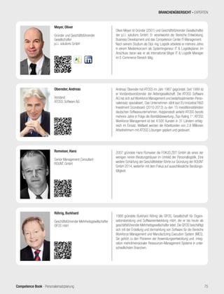 Competence Book - Personaleinsatzplanung 75
Andreas Obereder hat ATOSS im Jahr 1987 gegründet. Seit 1999 ist
er Vorstandsvorsitzender der Aktiengesellschaft. Die ATOSS Software
AG hat sich auf Workforce Management und bedarfsoptimierten Perso-
naleinsatz spezialisiert. Das Unternehmen zählt laut EU-Industrial R&D
Investment Scoreboard (2010-2013) zu den 15 investitionsstärksten
deutschen Softwareunternehmen. Hoppenstedt verleiht ATOSS bereits
mehrere Jahre in Folge die Bonitätsbewertung „Top-Rating 1“. ATOSS
Workforce Management ist bei 4.500 Kunden in 31 Ländern erfolg-
reich im Einsatz. Weltweit werden die Arbeitszeiten von 2,8 Millionen
Arbeitnehmern mit ATOSS Lösungen geplant und gesteuert.
Obereder, Andreas
Vorstand
ATOSS Software AG
1988 gründete Burkhard Röhrig die GFOS, Gesellschaft für Organi-
sationsberatung und Softwareentwicklung mbH, die er bis heute als
geschäftsführender Mehrheitsgesell­schafter leitet. Die GFOS beschäftigt
sich mit der Erstellung und Vermarktung von Software für die Bereiche
Workforce Management und Manufacturing Execution System (MES).
Sie gehört zu den Pionieren der Anwendungsentwicklung und -integ-
ration mehrdimensionaler Ressourcen-Management Systeme in unter-
schiedlichsten Branchen.
Röhrig, Burkhard
Geschäftsführender Mehrheitsgesellschafter
GFOS mbH
2007 gründete Hans Romeiser die FOKUS:ZEIT GmbH als eines der
wenigen reinen Beratungshäuser im Umfeld der Personallogistik. Eine
weitere Schärfung der Geschäftsfelder führte zur Gründung der ROUNT
GmbH 2014, weiterhin mit dem Fokus auf ausschliessliche Beratungs-
tätigkeit.
Romeiser, Hans
Senior Management Consultant
ROUNT GmbH
BRANCHENÜBERSICHT - EXPERTEN
Oliver Meyer ist Gründer (2001) und Geschäftsführender Gesellschafter
der p.l.i. solutions GmbH. Er verantwortet die Bereiche Entwicklung,
Business Development und das Competence Center IT-Management.
Nach seinem Studium als Dipl.-Ing. Logistik arbeitete er mehrere Jahre
in einem Medienkonzern als Systemingenieur IT & Logistikplaner. Im
Anschluss daran war er als international tätiger IT & Logistik Manager
im E-Commerce Bereich tätig.
Meyer, Oliver
Gründer und Geschäftsführender
Gesellschafter
p.l.i. solutions GmbH
 