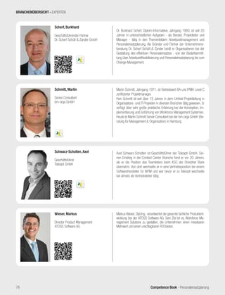 Competence Book - Personaleinsatzplanung76
Dr. Burkhard Scherf, Diplom-Informatiker, Jahrgang 1960, ist seit 20
Jahren in unterschiedlichen Aufgaben ‑ als Berater, Projektleiter und
Manager ‑ tätig in den Themenfeldern Arbeitszeitmanagement und
Personaleinsatzplanung. Als Gründer und Partner der Unternehmens-
beratung Dr. Scherf Schütt & Zander berät er Organisationen bei der
Gestaltung des effektiven Personaleinsatzes - von der Bedarfsermitt-
lung über Arbeitszeitflexibilisierung und Personaleinsatzplanung bis zum
Change-Management.
Scherf, Burkhard
Geschäftsführender Partner
Dr. Scherf Schütt & Zander GmbH
Markus Wieser, Dipl.Ing., verantwortet die gesamte fachliche Produktent-
wicklung bei der ATOSS Software AG. Sein Ziel ist es, Workforce Ma-
nagement Solutions zu gestalten, die Unternehmen einen messbaren
Mehrwert und einen unschlagbaren ROI bieten.
Wieser, Markus
Director Product Management
ATOSS Software AG
Axel Schwarz-Scholten ist Geschäftsführer der Teleopti GmbH. Sei-
nen Einstieg in die Contact Center Branche fand er vor 20 Jahren,
als er die Position des Teamleiters beim KSC der Dresdner Bank
übernahm. Von dort wechselte er in eine Vertriebsposition bei einem
Softwarehersteller für WFM und war bevor er zu Teleopti wechselte
bei almato als Vertriebsleiter tätig.
Schwarz-Scholten, Axel
Geschäftsführer
Teleopti GmbH
Martin Schmitt, Jahrgang 1971, ist Betriebswirt BA und IPMA Level C
zertifizierter Projektmanager.
Herr Schmitt ist seit über 15 Jahren in dem Umfeld Projektleitung in
Organisations- und IT-Projekten in diversen Branchen tätig gewesen. Er
verfügt über sehr große praktische Erfahrung bei der Konzeption, Im-
plementierung und Einführung von Workforce Management Systemen.
Heute ist Martin Schmitt Senior Consultant bei der bm-orga GmbH (Be-
ratung für Management & Organisation) in Hamburg.
Schmitt, Martin
Senior Consultant
bm-orga GmbH
BRANCHENÜBERSICHT - EXPERTEN
 
