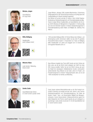 Competence Book - Personaleinsatzplanung 77
BRANCHENÜBERSICHT - EXPERTEN
Klaus Wössner begleitet das Thema MES bereits seit dem Anfang der
90er Jahre, als die die ISGUS GmbH anlässlich der CeBIT ihre erste
BDE Lösung vorstellte. Seither hat sich die ISGUS Lösung, wie auch
der Bedarf der überwiegend mittelständischen Kunden, kontinuierlich
weiterentwickelt. Klaus Wössner ist seit vielen Jahren im Projekt- und
Produktmanagement im Bereich Fertigung/Industrie aktiv und ist seit
1996 verantwortlich für Vertrieb und Marketing.
Wössner, Klaus
Leiter Vertrieb / Marketing
ISGUS GmbH
Guido Zander studierte Wirtschaftinformatik an der Otto-Friedrich-Uni-
versität in Bamberg und arbeitet seit über zehn Jahren in den Themen
Arbeitszeitmanagement und Personaleinsatzplanung. Die Rollen als
Berater, Projekt-, Team- und Bereichsleiter, Mitglied des Managem-
entboards in einem börsennotierten Softwareunternehmen gaben ihm
dabei Gelegenheit, die Themen sowohl operativ als auch strategisch zu
durchdringen. Guido Zander ist seit dem 01.04.06 Geschäftsführer bei
Dr. Scherf Schütt & Zander
Zander, Guido
Geschäftsführender Partner
Dr. Scherf Schütt & Zander GmbH
Jürgen Wintzen, Jahrgang 1966, studierte Maschinenbau / Fachrichtung
Fertigungstechnik an der Fachhochschule Hamburg und verfügt über eine
Zusatzausbildung im Bereich Industrial Engineering.
Herr Wintzen ist nunmehr seit über 20 Jahren in dem Umfeld Organisa-
tionsberatung,Arbeitszeitmanagement und Personaleinsatzplanung tätig.
Heute ist Jürgen Wintzen Gesellschafter und Geschäftsführer der bm-or-
ga GmbH (Beratung für Management & Organisation) in Hamburg tätig
und einer der führenden Experten im Bereich Arbeitszeitmanagement &
Personaleinsatzplanung sowie Initiator und Mitglied der „Working Time
Alliance“.
Wintzen, Jürgen
Geschäftsführer
bm-orga GmbH
1983 gründete Wolfgang Witte mit Richard Manuel das Software- und
Beratungshaus perbit. Gemeinsam stellten sie das erste PC-gestützte
Personalinformations-System in Deutschland vor. Heute ist Wolfgang
Witte Gesellschafter von perbit und engagiert sich im Vorstand des
Demographie Netzwerks ddn e.V.
Witte, Wolfgang
Gesellschafter
perbit Software GmbH
 