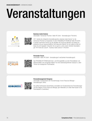 Competence Book - Personaleinsatzplanung78
Veranstaltungen
Business meets Science
(Veranstalter: Hochschule Pforzheim, fidelis HR Gmbh - Veranstaltungsort: Pforzheim)
2011 startete die erfolgreiche Veranstaltungsreihe „Business meets Science“ an der
Hochschule Pforzheim in Kooperation mit dem PERSONALER FORUM der fidelis HR GmbH.
Es werden spannende Themen aus der aktuellen HR-Forschung diskutiert und sowohl aus
praktischer als auch wissenschaftlicher Sicht beleuchtet. Machen Sie sich selbst ein Bild und
lassen Sie sich begeistern. Besuchen Sie uns gerne zu einer unserer nächsten Veranstaltun-
gen “HR-Trends der Zukunft – Business meets Science” in Pforzheim.
Personaler Forum
(Veranstalter: fidelis HR GmbH - Veranstaltungsort: wechselnder Veranstaltungsort)
Das PERSONALER FORUM bietet Fach- und Führungskräften aus dem Personalwesen und
Wissenschaftlern eine einzigartige Plattform für einen länderübergreifenden Austausch zu allen
Themen der strategischen Personalarbeit.
Personalmanagement Kongress
(Veranstalter: Bundesverband der Personalmanager, Human Resources Manager -
Veranstaltungsort: Berlin)
Der größte Fachkongress Deutschlands, veranstaltet vom Bundesverband der Personalmanager
und dem Magazin Human Resources Manager, gibt mittlerweile zum dritten Mal Impulse für die
Personalarbeit in Deutschland.
BRANCHENÜBERSICHT - VERANSTALTUNGEN
 